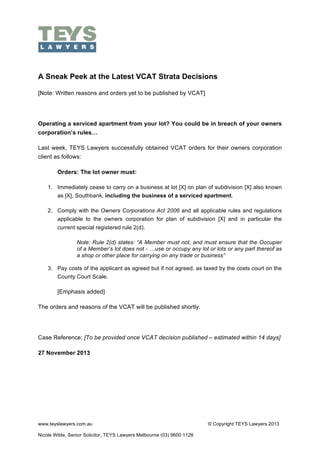 !

A Sneak Peek at the Latest VCAT Strata Decisions
[Note: Written reasons and orders yet to be published by VCAT]

Operating a serviced apartment from your lot? You could be in breach of your owners
corporation’s rules…
Last week, TEYS Lawyers successfully obtained VCAT orders for their owners corporation
client as follows:
Orders: The lot owner must:
1. Immediately cease to carry on a business at lot [X] on plan of subdivision [X] also known
as [X], Southbank, including the business of a serviced apartment.
2. Comply with the Owners Corporations Act 2006 and all applicable rules and regulations
applicable to the owners corporation for plan of subdivision [X] and in particular the
current special registered rule 2(d).
Note: Rule 2(d) states: “A Member must not, and must ensure that the Occupier
of a Member’s lot does not - …use or occupy any lot or lots or any part thereof as
a shop or other place for carrying on any trade or business”
3. Pay costs of the applicant as agreed but if not agreed, as taxed by the costs court on the
County Court Scale.

[Emphasis added]
The orders and reasons of the VCAT will be published shortly.

Case Reference: [To be provided once VCAT decision published – estimated within 14 days]
27 November 2013

www.teyslawyers.com.au
Nicole Wilde, Senior Solicitor, TEYS Lawyers Melbourne (03) 9600 1128

© Copyright TEYS Lawyers 2013

 