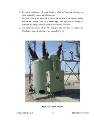 1. In modern installations, oil circuit breakers, which are becoming obsolete, are 
being replaced by vaccum and SF6 breakers. 
2. The main contacts are immersed in oil and the oil acts as the ionizing medium 
between the contacts. The oil is mineral type, with high dielectric strength to 
withstand the voltage across the contacts under normal conditions. 
3. Arc energy decomposes oil into 70% hydrogen, 22% acetylene, 5% methane and 
3% ethylene. Arc is in a bubble of gas surrounded by oil. 
Fig 2.3 Oil Circuit breaker 
SCITS, KARIMNAGAR 10 DEPARTMENT OF EEE 
 