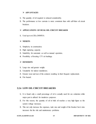  ADVANTAGES 
1. The quantity of oil required is reduced considerably. 
2. The performance at low currents is more consistent than with self-blast oil circuit 
breakers. 
 APPLICATIONS OF BULK OIL CIRCUIT BREAKER 
1. Used up to to12Kv,500MVA 
 MERITS 
1. Simplicity in construction. 
2. High rupturing capacity 
3. Suitability for automatic as well as manual operation. 
4. Possibility of locating CT’s in bushings. 
 DEMERITS 
1. Large size and greater weight. 
2. Unsuitable for indoor installation. 
3. Greater wear and tear of the contacts resulting in their frequent replacement. 
4. Fire hazard. 
2.2.6 LOW OIL CIRCUIT BREAKERS 
1. It is found only a small percentage of oil is actually used for arc extinction while 
major part is utilized for insulation purposes. 
2. For this reason, the quantity of oil in bulk oil reaches a very high figure as the 
system voltage increases. 
3. This not only increase the expenses, tank size and weight of the breaker but it also 
increases the fire risk and maintenance problems. 
SCITS, KARIMNAGAR 15 DEPARTMENT OF EEE 
 