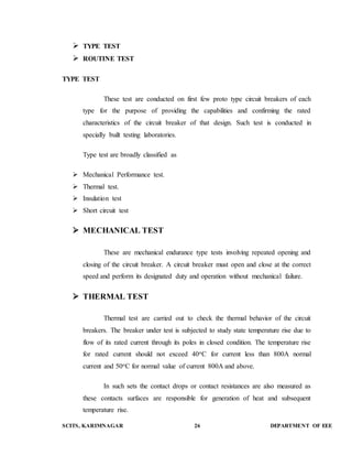  TYPE TEST 
 ROUTINE TEST 
TYPE TEST 
These test are conducted on first few proto type circuit breakers of each 
type for the purpose of providing the capabilities and confirming the rated 
characteristics of the circuit breaker of that design. Such test is conducted in 
specially built testing laboratories. 
Type test are broadly classified as 
 Mechanical Performance test. 
 Thermal test. 
 Insulation test 
 Short circuit test 
 MECHANICAL TEST 
These are mechanical endurance type tests involving repeated opening and 
closing of the circuit breaker. A circuit breaker must open and close at the correct 
speed and perform its designated duty and operation without mechanical failure. 
 THERMAL TEST 
Thermal test are carried out to check the thermal behavior of the circuit 
breakers. The breaker under test is subjected to study state temperature rise due to 
flow of its rated current through its poles in closed condition. The temperature rise 
for rated current should not exceed 40oC for current less than 800A normal 
current and 50oC for normal value of current 800A and above. 
In such sets the contact drops or contact resistances are also measured as 
these contacts surfaces are responsible for generation of heat and subsequent 
temperature rise. 
SCITS, KARIMNAGAR 26 DEPARTMENT OF EEE 
 