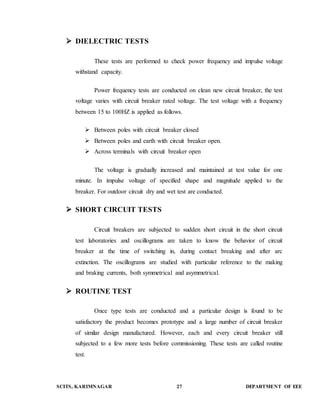  DIELECTRIC TESTS 
These tests are performed to check power frequency and impulse voltage 
withstand capacity. 
Power frequency tests are conducted on clean new circuit breaker, the test 
voltage varies with circuit breaker rated voltage. The test voltage with a frequency 
between 15 to 100HZ is applied as follows. 
 Between poles with circuit breaker closed 
 Between poles and earth with circuit breaker open. 
 Across terminals with circuit breaker open 
The voltage is gradually increased and maintained at test value for one 
minute. In impulse voltage of specified shape and magnitude applied to the 
breaker. For outdoor circuit dry and wet test are conducted. 
 SHORT CIRCUIT TESTS 
Circuit breakers are subjected to sudden short circuit in the short circuit 
test laboratories and oscillograms are taken to know the behavior of circuit 
breaker at the time of switching in, during contact breaking and after arc 
extinction. The oscillograms are studied with particular reference to the making 
and braking currents, both symmetrical and asymmetrical. 
 ROUTINE TEST 
Once type tests are conducted and a particular design is found to be 
satisfactory the product becomes prototype and a large number of circuit breaker 
of similar design manufactured. However, each and every circuit breaker still 
subjected to a few more tests before commissioning. These tests are called routine 
test. 
SCITS, KARIMNAGAR 27 DEPARTMENT OF EEE 
 