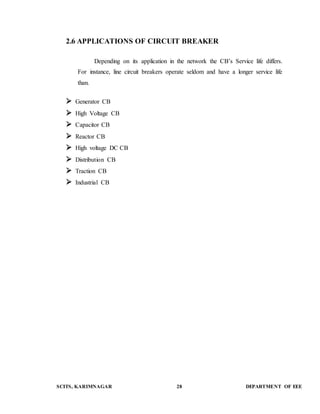 2.6 APPLICATIONS OF CIRCUIT BREAKER 
Depending on its application in the network the CB’s Service life differs. 
For instance, line circuit breakers operate seldom and have a longer service life 
than. 
 Generator CB 
 High Voltage CB 
 Capacitor CB 
 Reactor CB 
 High voltage DC CB 
 Distribution CB 
 Traction CB 
 Industrial CB 
SCITS, KARIMNAGAR 28 DEPARTMENT OF EEE 
 