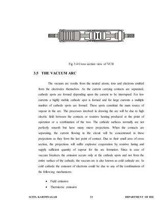 Fig 3.4 Cross section view of VCB 
3.5 THE VACUUM ARC 
The vacuum arc results from the neutral atoms, ions and electrons emitted 
from the electrodes themselves. As the current carrying contacts are separated, 
cathode spots are formed depending upon the current to be interrupted. For low 
currents a highly mobile cathode spot is formed and for large currents a multiple 
number of cathode spots are formed. These spots constitute the main source of 
vapour in the arc. The processes involved in drawing the arc will be due to high 
electric field between the contacts or resistive heating produced at the point of 
operation or a combination of the two. The cathode surfaces normally are not 
perfectly smooth but have many micro projections. When the contacts are 
separating, the current flowing in the circuit will be concentrated in these 
projections as they form the last point of contact. Due to their small area of cross 
section, the projections will suffer explosive evaporation by resistive hating and 
supply sufficient quantity of vapour for the arc formation. Since in case of 
vaccum breakers the emission occurs only at the cathode spots and not from the 
entire surface of the cathode, the vaccum arc is also known as cold cathode arc. In 
cold cathode the emission of electrons could be due to any of the combinations of 
the following mechanisms: 
 Field emission 
 Thermionic emission 
SCITS, KARIMNAGAR 33 DEPARTMENT OF EEE 
 