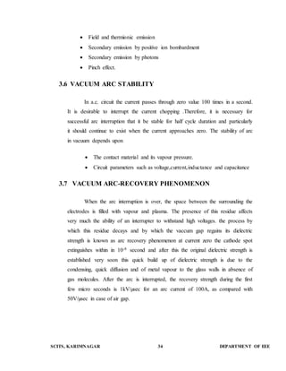  Field and thermionic emission 
 Secondary emission by positive ion bombardment 
 Secondary emission by photons 
 Pinch effect. 
3.6 VACUUM ARC STABILITY 
In a.c. circuit the current passes through zero value 100 times in a second. 
It is desirable to interrupt the current chopping .Therefore, it is necessary for 
successful arc interruption that it be stable for half cycle duration and particularly 
it should continue to exist when the current approaches zero. The stability of arc 
in vacuum depends upon 
 The contact material and its vapour pressure. 
 Circuit parameters such as voltage,current,inductance and capacitance 
3.7 VACUUM ARC-RECOVERY PHENOMENON 
When the arc interruption is over, the space between the surrounding the 
electrodes is filled with vapour and plasma. The presence of this residue affects 
very much the ability of an interrupter to withstand high voltages. the process by 
which this residue decays and by which the vaccum gap regains its dielectric 
strength is known as arc recovery phenomenon at current zero the cathode spot 
extinguishes within in 10-8 second and after this the original dielectric strength is 
established very soon this quick build up of dielectric strength is due to the 
condensing, quick diffusion and of metal vapour to the glass walls in absence of 
gas molecules. After the arc is interrupted, the recovery strength during the first 
few micro seconds is 1kV/μsec for an arc current of 100A, as compared with 
50V/μsec in case of air gap. 
SCITS, KARIMNAGAR 34 DEPARTMENT OF EEE 
 