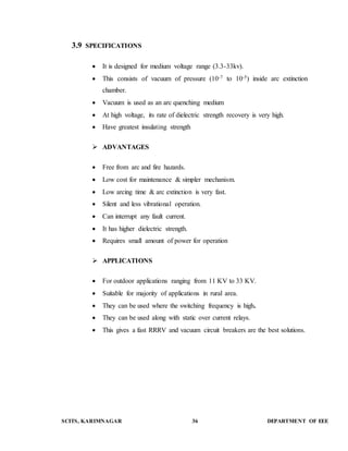 3.9 SPECIFICATIONS 
 It is designed for medium voltage range (3.3-33kv). 
 This consists of vacuum of pressure (10-7 to 10-5) inside arc extinction 
chamber. 
 Vacuum is used as an arc quenching medium 
 At high voltage, its rate of dielectric strength recovery is very high. 
 Have greatest insulating strength 
 ADVANTAGES 
 Free from arc and fire hazards. 
 Low cost for maintenance & simpler mechanism. 
 Low arcing time & arc extinction is very fast. 
 Silent and less vibrational operation. 
 Can interrupt any fault current. 
 It has higher dielectric strength. 
 Requires small amount of power for operation 
 APPLICATIONS 
 For outdoor applications ranging from 11 KV to 33 KV. 
 Suitable for majority of applications in rural area. 
 They can be used where the switching frequency is high. 
 They can be used along with static over current relays. 
 This gives a fast RRRV and vacuum circuit breakers are the best solutions. 
SCITS, KARIMNAGAR 36 DEPARTMENT OF EEE 
 