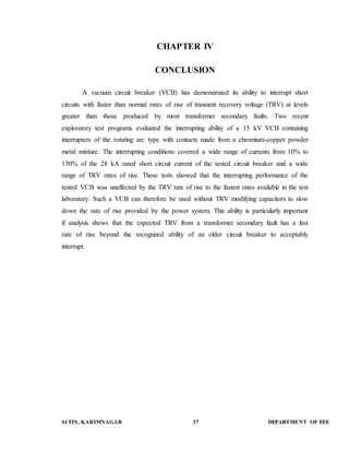 CHAPTER IV 
CONCLUSION 
A vacuum circuit breaker (VCB) has demonstrated its ability to interrupt short 
circuits with faster than normal rates of rise of transient recovery voltage (TRV) at levels 
greater than those produced by most transformer secondary faults. Two recent 
exploratory test programs evaluated the interrupting ability of a 15 kV VCB containing 
interrupters of the rotating arc type with contacts made from a chromium-copper powder 
metal mixture. The interrupting conditions covered a wide range of currents from 10% to 
130% of the 28 kA rated short circuit current of the tested circuit breaker and a wide 
range of TRV rates of rise. These tests showed that the interrupting performance of the 
tested VCB was unaffected by the TRV rate of rise to the fastest rates available in the test 
laboratory. Such a VCB can therefore be used without TRV modifying capacitors to slow 
down the rate of rise provided by the power system. This ability is particularly important 
if analysis shows that the expected TRV from a transformer secondary fault has a fast 
rate of rise beyond the recognized ability of an older circuit breaker to acceptably 
interrupt. 
SCITS, KARIMNAGAR 37 DEPARTMENT OF EEE 
 