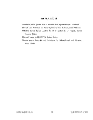 REFERENCES 
1.Electrical power systems by C.L.Wadhwa, New Age international Publishers. 
2.Switch Gear Protection and Power Systems by Sunil S.Rao, Khanna Publishers. 
3.Modern Power System Analysis by D. P Kothari & I.J Nagrath. Eastern 
Economy Edition. 
4.Power Systems by J.B GUPTA, Katson Books. 
5.Power system Protection and Switchgear, by B.Ravindranath and Michener, 
Wiley Eastern 
SCITS, KARIMNAGAR 38 DEPARTMENT OF EEE 

