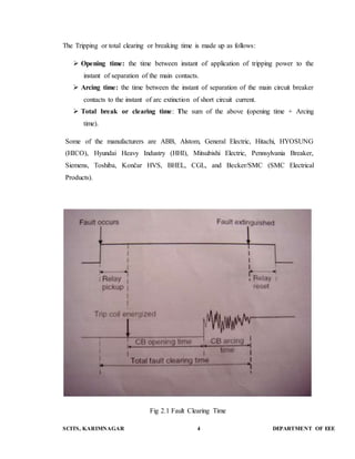 The Tripping or total clearing or breaking time is made up as follows: 
 Opening time: the time between instant of application of tripping power to the 
instant of separation of the main contacts. 
 Arcing time: the time between the instant of separation of the main circuit breaker 
contacts to the instant of arc extinction of short circuit current. 
 Total break or clearing time: The sum of the above (opening time + Arcing 
time). 
Some of the manufacturers are ABB, Alstom, General Electric, Hitachi, HYOSUNG 
(HICO), Hyundai Heavy Industry (HHI), Mitsubishi Electric, Pennsylvania Breaker, 
Siemens, Toshiba, Končar HVS, BHEL, CGL, and Becker/SMC (SMC Electrical 
Products). 
Fig 2.1 Fault Clearing Time 
SCITS, KARIMNAGAR 4 DEPARTMENT OF EEE 
 