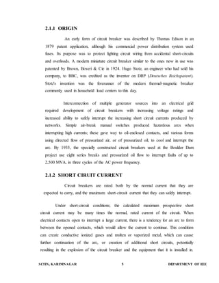 2.1.1 ORIGIN 
An early form of circuit breaker was described by Thomas Edison in an 
1879 patent application, although his commercial power distribution system used 
fuses. Its purpose was to protect lighting circuit wiring from accidental short-circuits 
and overloads. A modern miniature circuit breaker similar to the ones now in use was 
patented by Brown, Boveri & Cie in 1924. Hugo Stotz, an engineer who had sold his 
company, to BBC, was credited as the inventor on DRP (Deutsches Reichspatent). 
Stotz's invention was the forerunner of the modern thermal-magnetic breaker 
commonly used in household load centers to this day. 
Interconnection of multiple generator sources into an electrical grid 
required development of circuit breakers with increasing voltage ratings and 
increased ability to safely interrupt the increasing short circuit currents produced by 
networks. Simple air-break manual switches produced hazardous arcs when 
interrupting high currents; these gave way to oil-enclosed contacts, and various forms 
using directed flow of pressurized air, or of pressurized oil, to cool and interrupt the 
arc. By 1935, the specially constructed circuit breakers used at the Boulder Dam 
project use eight series breaks and pressurized oil flow to interrupt faults of up to 
2,500 MVA, in three cycles of the AC power frequency. 
2.1.2 SHORT CIRUIT CURRENT 
Circuit breakers are rated both by the normal current that they are 
expected to carry, and the maximum short-circuit current that they can safely interrupt. 
Under short-circuit conditions; the calculated maximum prospective short 
circuit current may be many times the normal, rated current of the circuit. When 
electrical contacts open to interrupt a large current, there is a tendency for an arc to form 
between the opened contacts, which would allow the current to continue. This condition 
can create conductive ionized gases and molten or vaporized metal, which can cause 
further continuation of the arc, or creation of additional short circuits, potentially 
resulting in the explosion of the circuit breaker and the equipment that it is installed in. 
SCITS, KARIMNAGAR 5 DEPARTMENT OF EEE 
 