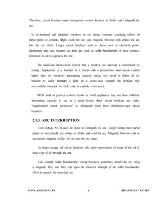 Therefore, circuit breakers must incorporate various features to divide and extinguish the 
arc. 
In air-insulated and miniature breakers an arc chutes structure consisting (often) of 
metal plates or ceramic ridges cools the arc, and magnetic blowout coils deflect the arc 
into the arc chute. Larger circuit breakers such as those used in electrical power 
distribution may use vacuum, an inert gas such as sulfur hexafluoride or have contacts 
immersed in oil to suppress the arc. 
The maximum short-circuit current that a breaker can interrupt is determined by 
testing. Application of a breaker in a circuit with a prospective short-circuit current 
higher than the breaker's interrupting capacity rating may result in failure of the 
breaker to safely interrupt a fault. In a worst-case scenario the breaker may 
successfully interrupt the fault, only to explode when reset. 
MCB used to protect control circuits or small appliances may not have sufficient 
interrupting capacity to use at a panel board; these circuit breakers are called 
"supplemental circuit protectors" to distinguish them from distribution-type circuit 
breakers. 
2.1.3 ARC INTERRUPTION 
Low-voltage MCB uses air alone to extinguish the arc. Larger ratings have metal 
plates or non-metallic arc chutes to divide and cool the arc. Magnetic blowout coils or 
permanent magnets deflect the arc into the arc chute. 
In larger ratings, oil circuit breakers rely upon vaporization of some of the oil to 
blast a jet of oil through the arc. 
Gas (usually sulfur hexafluoride) circuit breakers sometimes stretch the arc using 
a magnetic field, and then rely upon the dielectric strength of the sulfur hexafluoride 
(SF6) to quench the stretched arc. 
SCITS, KARIMNAGAR 6 DEPARTMENT OF EEE 
 