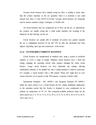 Vacuum circuit breakers have minimal arcing (as there is nothing to ionize other 
than the contact material), so the arc quenches when it is stretched a very small 
amount (less than 2–3 mm (0.079–0.118 in)). Vacuum circuit breakers are frequently 
used in modern medium-voltage switchgear to 38,000 volts. 
Air circuit breakers may use compressed air to blow out the arc, or alternatively, 
the contacts are rapidly swung into a small sealed chamber, the escaping of the 
displaced air thus blowing out the arc. 
Circuit breakers are usually able to terminate all current very quickly: typically 
the arc is extinguished between 30 ms and 150 ms after the mechanism has been 
tripped, depending upon age and construction of the device. 
2.1.4 STANDARD CURRENT RATINGS 
Circuit breakers are manufactured in standard sizes, using a system of preferred 
numbers to cover a range of ratings. Miniature circuit breakers have a fixed trip 
setting; changing the operating current value requires changing the whole circuit 
breaker. Larger circuit breakers can have adjustable trip settings, allowing 
standardized elements to be applied but with a setting intended to improve protection. 
For example, a circuit breaker with a 400 ampere "frame size" might have its over 
current detection set to operate at only 300 amperes, to protect a feeder cable. 
International Standard--- IEC 60898-1 and European Standard EN 60898-1 
define the rated current I of a circuit breaker for low voltage distribution applications 
as the maximum current that the breaker is designed to carry continuously (at an 
ambient air temperature of 30 °C). The commonly-available preferred values for the 
rated current are 6 A, 10 A, 13 A, 16 A, 20 A, 25 A, 32 A, 40 A, 50 A, 63 A, 80 A, 
100 A and 125 A. 
SCITS, KARIMNAGAR 7 DEPARTMENT OF EEE 
 