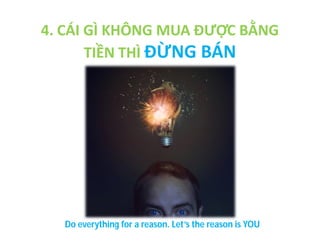 4. CÁI GÌ KHÔNG MUA ĐƯỢC BẰNG
TIỀN THÌ ĐỪNG BÁN

Do everything for a reason. Let’s the reason is YOU

 