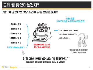 Early stage VC & Veteran Pacemaker 14
근데 뭘 찾았다는건지?
믿기지 않겠지만 그냥 조건에 맞는 랜덤한 숫자;;
이걸 그냥 1부터 넣어보는 거. 될때까지.^^
주어지는 것 1
주어지는 것 2
주어지는 것 3
주어지는 것 4
주어지는 것 5
[ 내가 넣어보는 숫자 ]
랜덤하게 아무 숫자나
주는 함수 A씨(32세)
이번 판은
20보다 작은 숫자가 나오면 합격
132도 나왔다가, 919도 나왔다가
21도 나왔다가, 56도 나왔다가,
100도 나왔다가, …
“어디쯤 왔는지 모르겠군”
“그러게. 계속해봄세”
(참고로 같은 숫자 넣으면 같은 값 나옴. 그러니 또 넣지말것)
 