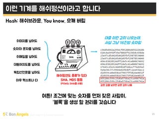 Early stage VC & Veteran Pacemaker 15
이런 기계를 해쉬펑션이라고 합니다
Hash: 해쉬브라운. You know. 으깨 버림
여튼! 조건에 맞는 숫자를 먼저 찾은 사람이,
“블록”을 생성 할 권리를 갖습니다
SHA
해쉬펑션도 종류가 있다
SHA, MD5 등등
(POW는 SHA를 사용)
대충 이런 값이 나오는데,
사실 그냥 16진법 숫자임이미지를 넣어도
숫자와 문자를 넣어도
이메일을 넣어도
대동여지도를 넣어도
독립선언문을 넣어도
아무 텍스트나 다
같은 값을 넣으면 같은 값이 나옴
 