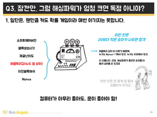 Early stage VC & Veteran Pacemaker 36
Q3. 잠깐만. 그럼 해싱파워가 엄청 크면 독점 아니야?
1. 일단은, 웬만큼 커도 확률 게임이라 매번 이기지는 못합니다.
컴퓨터가 아무리 좋아도, 운이 좋아야 함!
소프트웨어버전
블록생성시각
채굴난이도
머클트리값(노드 별 상이)
이전블록해쉬
Nonce
머클트리 값이 다 다르기 때문에,
누구는 Nonce = 1에서 찾고, 누구는 938에서 찾고.
다 다릅니다. 근데, 해싱파워가 좋으면 숫자를 더
빨리 넣어볼 순 있겠죠
이번 판은
20보다 작은 숫자가 나오면 합격
“이번 판은 운 좋게 옆 동네
순돌이가 이겼군..”
 