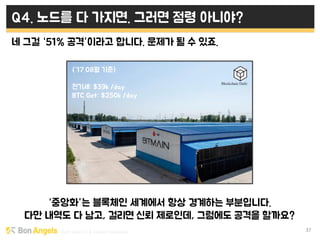 Early stage VC & Veteran Pacemaker 37
Q4. 노드를 다 가지면. 그러면 점령 아니야?
네 그걸 “51% 공격”이라고 합니다. 문제가 될 수 있죠.
“중앙화”는 블록체인 세계에서 항상 경계하는 부분입니다.
다만 내역도 다 남고, 걸리면 신뢰 제로인데, 그럼에도 공격을 할까요?
(“17.08월 기준)
전기세: $39k /day
BTC Get: $250k /day
 