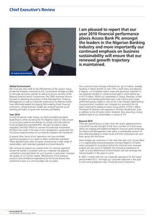8 Access Bank Plc
Annual Report and Accounts 2010
Global Environment
We must give due credit to the effectiveness of the various macro
prudential initiatives instituted by the Central Bank of Nigeria (CBN)
to stimulate economic growth as well as to ensure recovery of the
Nigerian banking sector. Furthermore, the CBN’s extensive reforms
focused on elevating the practice of Risk Management, Financial
Management as well as Corporate Governance by Nigerian banks,
have effectively leveled the playing field enabling those financial
institutions, whose business models are centered around sound
banking principles, to grow their business profitability.
Year 2010
During the period under review, our Bank provided exemplary
leadership to others by being the first Nigerian bank to fully convert
its accounting systems and policies to comply with International
Financial Reporting Standards IFRS. We also recruited a highly
regarded Chief Risk Officer to oversee the extensive investments
the Bank has made in the area of risk management, particularly the
functional implementation of our Basel II compliant risk framework.
In several other facets of our operations we have recorded
significant progress in our quest to attain world-class standards.
These developments have not gone unnoticed by a wide range of
stakeholders, with attendant goodwill and brand benefits.
We continue to expand our market share of customer segments
whose risk profile is consistent with our moderate risk appetite;
competition amongst banks for such business is quite keen, however
the quality of our human capital, effectiveness of our banking
solutions and confidence engendered by the Access Brand have
combined to give us a winning edge over our peers.
Our customers have strongly embraced our ‘go to market’ strategy
resulting in robust growth of over 15% in both loans and deposits.
In Nigeria, our increased market share and significant reduction in
risk expenses resulted in a phenomenal uplift in profit before tax
to N17.6 billion. Whilst our subsidiaries in Ghana, Rwanda, United
Kingdom and Zambia performed well, Cote D’Ivoire and Congo
performed poorly, indeed in view of the Cote D’Ivoire’s deteriorating
macroeconomic conditions we increased our provisions for risk
asset impairments leading to lower Group profits of N16.1 billion.
The Board of Directors has proposed a 30 kobo dividend per share
in addition to the 20 kobo interim dividend, thus ensuring a strong
dividend yield to our shareholders in excess of 5%.
Beyond 2010
There are several lessons to learn from the recent global economic
crisis which has also brought to the fore a number of critical issues
which are shaping and redefining Nigeria’s financial sector landscape.
Our Board and Management have spent a considerable amount of
time reflecting deeply on these issues and their implications for your
Bank going into the future.
Most analysts are unanimous in the view that post crisis, Access Bank
is in a significantly enhanced position amongst Nigeria’s 24 banks
when compared to its position before the financial crisis. However,
analysts are also quick to highlight the increasing importance of
‘scale’ as a key determinant of which Banks will rank amongst the
industry leaders in the years to come.
In 2007, I shared with you our corporate aspirations for the 5-year
period ended 2012. Amongst our corporate objectives is the goal
to rank among Nigerian’s top 3 financial service institutions.
Chief Executive’s Review
Mr. Aigboje Aig-Imoukhuede
I am pleased to report that our
year 2010 financial performance
places Access Bank Plc amongst
the leaders in the Nigerian Banking
Industry and more importantly our
continued emphasis on business
sustainability will ensure that our
renewed growth trajectory
is maintained.
 