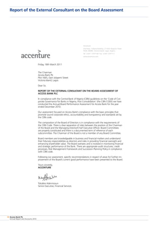 10 Access Bank Plc
Annual Report and Accounts 2010
Report of the External Consultant on the Board Assessment
Accenture
2nd Floor, Citibank Building, 27 Kofo Abayomi Street
P.M.B. 80085, Victoria Island· Lagos, Nigeria
Tel. +234 1 2707100· Fax: +2341 2707111
www.accenture.com
Friday, 18th March 2011
The Chairman
Access Bank Plc
Plot 1665, Oyin Jolayemi Street
Victoria Island, Lagos
Dear Sir,
REPORT OF THE EXTERNAL CONSULTANT ON THE BOARD ASSESSMENT OF
ACCESS BANK PLC
In compliance with the Central Bank of Nigeria (CBN) guidelines on the ‘Code of Cor-
porate Governance for Banks in Nigeria, Post Consolidation’ (the CBN CODE) we have
conducted the Annual Board Performance Assessment for Access Bank for the year
ended December 2010.
Our assessment focused on Access Bank’s compliance with the basic principles that
promote sound corporate ethics, accountability and transparency and standards set by
the CBN code.
The composition of the Board of Directors is in compliance with the requirements of
the CBN Code. There is clear separation of roles between the position of the Chairman
of the Board and the Managing Director/Chief Executive Officer. Board Committees
are properly constituted and there is a documented term of reference of each
subcommittee. The Chairman of the Board is not a member of any Board Committee.
Board members are knowledgeable in business and financial matters and understand
their fiduciary responsibilities as directors and roles in providing financial oversight and
enhancing shareholder value. The Board oversees and is involved in monitoring financial
and strategic performance of the Bank. There are appropriate audit structures, credit
processes, Risk Management Framework and Succession Planning Policy in compliance
with CBN code.
Following our assessment, specific recommendations in respect of areas for further im-
provement of the Board’s current good performance have been presented to the Board.
Yours sincerely,
ACCENTURE
Toluleke Adenmosun
Senior Executive, Financial Services
 