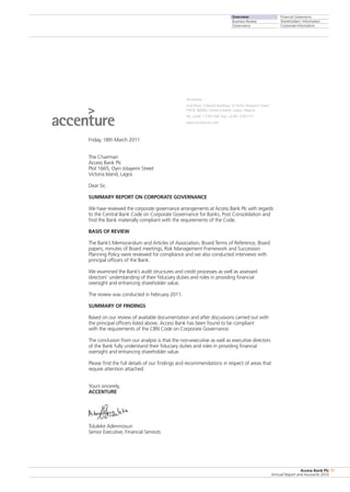 Overview
Business Review
Governance
Financial Statements
Shareholders’ Information
Corporate Information
Access Bank Plc
Annual Report and Accounts 2010
11
Accenture
2nd Floor, Citibank Building, 27 Kofo Abayomi Street
P.M.B. 80085, Victoria Island· Lagos, Nigeria
Tel. +234 1 2707100· Fax: +2341 2707111
www.accenture.com
Friday, 18th March 2011
The Chairman
Access Bank Plc
Plot 1665, Oyin Jolayemi Street
Victoria Island, Lagos
Dear Sir,
SUMMARY REPORT ON CORPORATE GOVERNANCE
We have reviewed the corporate governance arrangements at Access Bank Plc with regards
to the Central Bank Code on Corporate Governance for Banks, Post Consolidation and
find the Bank materially compliant with the requirements of the Code.
BASIS OF REVIEW
The Bank’s Memorandum and Articles of Association, Board Terms of Reference, Board
papers, minutes of Board meetings, Risk Management Framework and Succession
Planning Policy were reviewed for compliance and we also conducted interviews with
principal officers of the Bank.
We examined the Bank’s audit structures and credit processes as well as assessed
directors’ understanding of their fiduciary duties and roles in providing financial
oversight and enhancing shareholder value.
The review was conducted in February 2011.
SUMMARY OF FINDINGS
Based on our review of available documentation and after discussions carried out with
the principal officers listed above, Access Bank has been found to be compliant
with the requirements of the CBN Code on Corporate Governance.
The conclusion from our analysis is that the non-executive as well as executive directors
of the Bank fully understand their fiduciary duties and roles in providing financial
oversight and enhancing shareholder value.
Please find the full details of our findings and recommendations in respect of areas that
require attention attached.
Yours sincerely,
ACCENTURE
Toluleke Adenmosun
Senior Executive, Financial Services
 