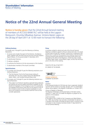 Access Bank Plc
Annual Report and Accounts 2010
140
Notice of the 22nd Annual General Meeting
Ordinary business
To consider and, if thought fit, pass the following as Ordinary
Resolutions:
1	 To receive and consider the report of the Directors, the Balance
Sheet, together with the Profit and Loss Account and the Auditor’s
Report thereon, for the period ended 31 December, 2010
2	 To elect/re-elect Directors;
3	 To declare a dividend;
4	To authorise the Directors to fix the remuneration of the Auditors;
5	 To elect/re-elect members of the Audit Committee.
Special business
A	To consider and if thought fit pass the following resolutions as an
Ordinary Resolution:
6	That the Directors’ fee for the financial year ending 31
December 2011 be and is hereby fixed at N7,900,000.00
(seven million, nine hundred thousand Naira only).
B	To consider and; if thought fit; pass the following resolution as a
Special Resolution:
7	 That subject to all relevant regulatory approvals being obtained,
the Directors be and are hereby authorised to establish for the
benefit of employees of the Company or any of its subsidiaries
an Employee Performance Share Plan for the award of units of
the Company’s shares to the Company’s employees on such
terms and conditions as the Directors shall from time to time
consider appropriate.
Proxy
A member entitled to attend and vote at the Annual General
Meeting is entitled to appoint a Proxy to attend and vote in his stead.
A Proxy need not also be a member. A proxy form is attached to the
Notice and it is valid for the purpose of the meeting. All instruments
of proxy should be duly stamped at the Stamp Duties Office and
deposited at the office of the Registrars, United Securities Limited,
14, Idowu Taylor Street, Victoria Island, Lagos, not less than 48 hours
prior to the time of the meeting.
Dated this 4th day of April 2011
BY ORDER OF THE BOARD
SUNDAY EKWOCHI
COMPANY SECRETARY
Notes
Dividend
If the proposed dividend of 30 Kobo per share is approved, dividend
warrants will be posted on Thursday, 28 April, 2011 to shareholders
whose names appear in the Register of Members on 10 April, 2011.
Closure of Register of Members
The Register of Members and Transfer Books of the Bank will be
closed on 11 April, 2011 to enable the Registrar to prepare for the
payment of the dividend.
Audit Committee
In accordance with S.359(5) of the Companies and Allied Matters
Act, 1990, any member may nominate a shareholder for election as
a member of the Audit Committee by giving notice in writing of such
nomination to the Company Secretary at least 21 days before the
Annual General Meeting.
Notice is hereby given that the 22nd Annual General meeting
of members of ACCESS BANK PLC will be held at the Lagoon
Restaurant, Ozumba Mbadiwe Avenue, Victoria Island, Lagos on
the 28 day of April 2011 at 12:00 noon to transact the following:
Shareholders’ Information
Notice of Meeting
 