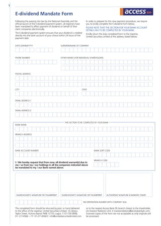 Following the passing into law by the National Assembly and the
official launch of the E-dividend payment system, all registrars have
been mandated to effect payment of dividend on behalf of their
client companies electronically.
The E-dividend payment system ensures that your dividend is credited
directly into the bank account of your choice within 24 hours of the
payment date.
In order to prepare for this new payment procedure, we require
you to kindly complete the E-dividend form below.
PLEASE NOTE THAT THE SECTION FOR YOUR BANK ACCOUNT
DETAILS HAS TO BE COMPLETED BY YOUR BANK.
Kindly return the duly completed form to the registrar,
United Securities Limited at the address stated below.
The completed form should be returned by post, or hand delivered
to the office of the registrar, United Securities Limited, 14, Idowu
Taylor Street, Victoria Island, PMB 12753, Lagos. T: 01-730 0898,
01- 2714566 – 7 F: 01-2714568 E: info@unitedsecuritieslimited.com
or to the nearest Access Bank Plc branch closest to the shareholder,
c/o Investor Relations Unit. E:investorrelations@accessbankplc.com.
Scanned copies of the form are not acceptable as only originals will
be processed.
I / We hereby request that from now, all dividend warrant(s) due to
me / us from my / our holdings in all the companies indicated above
be mandated to my / our Bank named above.
E-dividend Mandate Form
DATE DD/MM/YYYY
PHONE NUMBER
POSTAL ADDRESS
EMAIL ADDRESS 1
CITY STATE
EMAIL ADDRESS 2
BANK NAME
BANK ACCOUNT NUMBER
Incorporation number with company seal
Shareholder’s Signature or Thumbprint Shareholder’s Signature or Thumbprint AUTHORISED SIGNATURE  BANKERS STAMP
BANK SORT CODE
BRANCH CODE
BRANCH ADDRESS
SURNAME/NAME OF COMPANY
OTHER NAMES (FOR INDIVIDUAL SHAREHOLDER)
THIS SECTION TO BE COMPLETED BY YOUR BANK
 