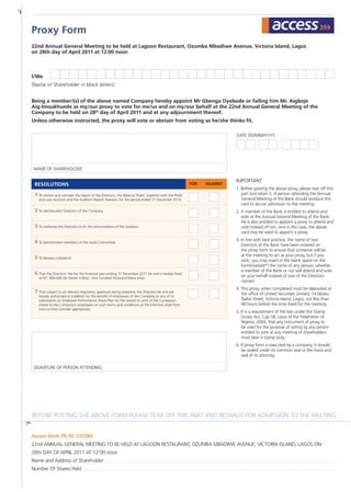 22nd Annual General Meeting to be held at Lagoon Restaurant, Ozumba Mbadiwe Avenue, Victoria Island, Lagos
on 28th day of April 2011 at 12:00 noon
I/We
(Name of Shareholder in block letters)
Being a member/(s) of the above named Company hereby appoint Mr Gbenga Oyebode or failing him Mr. Aigboje
Aig-Imoukhuede as my/our proxy to vote for me/us and on my/our behalf at the 22nd Annual General Meeting of the
Company to be held on 28th
day of April 2011 and at any adjournment thereof.
Unless otherwise instructed, the proxy will vote or abstain from voting as he/she thinks fit.
Access Bank Plc RC 125384
22nd ANNUAL GENERAL MEETING TO BE HELD AT LAGOON RESTAURANT, OZUMBA MBADIWE AVENUE, VICTORIA ISLAND, LAGOS ON
28th DAY OF APRIL 2011 AT 12:00 noon
Name and Address of Shareholder
Number Of Shares Held
IMPORTANT:
1. Before posting the above proxy, please tear off this
part and retain it. A person attending the Annual
General Meeting of the Bank should produce this
card to secure admission to the meeting.
2. A member of the Bank is entitled to attend and
vote at the Annual General Meeting of the Bank.
He is also entitled to appoint a proxy to attend and
vote instead of him, and in this case, the above
card may be used to appoint a proxy.
3.	In line with best practice, the name of two
Directors of the Bank have been entered on
the proxy form to ensure that someone will be
at the meeting to act as your proxy, but if you
wish, you may insert in the blank space on the
form(marked*) the name of any person, whether
a member of the Bank or not will attend and vote
on your behalf instead of one of the Directors
named.
4. This proxy, when completed must be deposited at
the office of United Securities Limited, 14 Idowu
Taylor Street, Victoria Island, Lagos, not less than
48 hours before the time fixed for the meeting.
5. It is a requirement of the law under the Stamp
Duties Act, Cap 58, Laws of the Federation of
Nigeria, 2004, that any instrument of proxy to
be used for the purpose of voting by any person
entitled to vote at any meeting of shareholders
must bear a stamp duty.
6. If proxy form is executed by a company, it should
be sealed under its common seal or the hand and
seal of its attorney.
Proxy Form
RESOLUTIONS FOR AGAINST
1 To receive and consider the report of the Directors, the Balance Sheet, together with the Profit
and Loss Account and the Auditor’s Report thereon, for the period ended 31 December 2010.
2 To elect/re-elect Directors of the Company.
3 To authorise the Directors to fix the remuneration of the Auditors.
4 To elect/re-elect members of the Audit Committee.
5 To declare a dividend.
6 That the Directors’ fee for the financial year ending 31 December 2011 be and is hereby fixed
at N7, 900,000.00 (Seven million, nine hundred thousand Naira only).
7 That subject to all relevant regulatory approvals being obtained, the Directors be and are
hereby authorised to establish for the benefit of employees of the Company or any of its
subsidiaries an Employee Performance Share Plan for the award of units of the Company’s
shares to the Company’s employees on such terms and conditions as the Directors shall from
time to time consider appropriate.
Name of shareholder
Signature of person attending
Before posting the above form please tear off this part and retain it for admission to the meeting
DATE DD/MM/YYYY
 