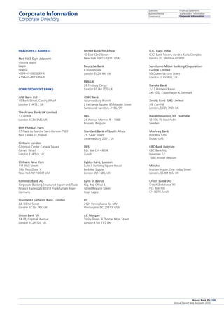 Overview
Business Review
Governance
Financial Statements
Shareholders’ Information
Corporate Information
Access Bank Plc
Annual Report and Accounts 2010
149
ICICI Bank India
ICICI Bank Towers, Bandra-Kurla Complex
Bandra (E), Mumbai 400051
Sumitomo Mitsui Banking Corporation
Europe Limited
99 Queen Victoria Street
London EC4V 4EH, UK
Danske Bank
2-12 Holmens Kanal
DK-1092 Copenhagen K Denmark
Zenith Bank (UK) Limited
39, Cornhill
London, EC3V 3ND, UK
Handelssbanken Int. (Svenska)
SE-106 70 Stockholm
Sweden
Mashreq Bank
Post Box 1250
Dubai, UAE
KBC Bank Belgium
KBC Bank NV,
Havenlan 12
1080 Brussel Belgium
Mizuho
Bracken House, One Friday Street
London, EC4M 9JA, UK
Credit Suisse AG
Giesshübelstrasse 30
P.O. Box 100
CH-8070 Zurich
United Bank for Africa
40 East 52nd Street
New York 10022-5911, USA
Deutsche Bank
6 Bishopsgate
London EC2N 4A, UK
FBN UK
28 Finsbury Circus
London EC2M 7DT, UK
HSBC Bank
Johannesburg Branch
2 Exchange Square, 85 Mauder Street
Sandound, Sandton, 2196, SA
ING
24 Avenue Marmix, B – 1000
Brussels, Belgium
Standard Bank of South Africa
25, Saver Street
Johannesburg 2001, SA
UBS
P.O. Box CH – 8098
Zurich
Byblos Bank, London
Suite 5 Berkeley Square House
Berkeley Square
London W1J 6BS, UK
Bank of Beirut
Nig. Rep Office 5
Alfred Rewane Street
Ikoyi, Lagos
IFC
2121 Pennsylvania Av. NW
Washington DC 20433, USA
J.P. Morgan
Trinity Tower, 9 Thomas More Street
London E1W 1YT, UK
Head Office Address
Plot 1665 Oyin Jolayemi
Victoria Island
Lagos
Nigeria
+234-01-2805289-9
+234-01-4619264-9
Correspondent Banks
ANZ Bank Ltd
40 Bank Street, Canary Wharf
London E14 5EJ, UK
The Access Bank UK Limited
1 Cornhill
London EC3V 3ND, UK
BNP PARIBAS Paris
37 Place du Marche Saint-Honore-75031
Paris Cedex 01, France
CitiBank London
Citigroup Center Canada Square
Canary Wharf
London E14 5LB, UK
CitiBank New York
111 Wall Street
19th Floor/Zone 1
New York NY 10043 USA
CommerzBank AG
Corporate Banking Structured Export and Trade
Finance Kaiserplatz 60311 Frankfurt am Main
Germany
Standard Chartered Bank, London
22, Billiter Street
London EC3M 2RY, UK
Union Bank UK
14-18, Copthall Avenue
London EC2R 7DJ, UK
Corporate Information
Corporate Directory
 