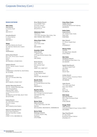 Access Bank Plc
Annual Report and Accounts 2010
150
Corporate Directory (Cont.)
Cross River State
Calabar Branch
45 Murtala Mohammed Highway
082899294
Delta State
Asaba Branch
237, Nnebisi Road, Asaba
Delta State
056870660
Warri Branch
57, Effurun Sapele Road
Warri
07026060327
Ebonyi State
Abakaliki
44, Ogoja Road, Abakaliki
07023199626
Edo State
Akpakpava Branch
45, Akpakpava Road, Benin City
052-892949
Sapele Road Branch
145 Benin-Sapele Road
Opp NPDC
Benin City
054-811843
Uniben Branch
Alumni Building, University of Benin
Ugbowo Campus
052-880996
Uselu Branch
170, Uselu-Lagos Road
Near Uselu Market
Uselu
Benin City
052-880544
Ekiti State
Ado Ekiti Branch
Plot 5, New Secretariat Road
Ado Ekiti
07061208338
Enugu State
UNEC Branch
University of Nigeria Enugu Campus (UNEC)
048-488885
Ogui Road Branch
67, Ogui Road
By Nnamdi Azikwe Stadium
07023652 071
Wuse Market Branch
Erisco BONPET Plaza
36 Duola Crescent
Wuse Zone 5, Abuja
08120797214
Adamawa State
Yola Branch
13/15 Atiku Abubakar Way Jimeta, Yola
08021490008; 08021489827
Akwa Ibom State
Uyo Branch
21/23 Gibbs Street
Uyo
085-820699
Anambra State
Awka Branch
1, Ajekwe Close
Off Enugu-Onitsha Express Way
Awka
046-500832
Nnewi Branch
Zone 1 Block 15
Edo Ezemewi Road
Nnewi
046871525, 046871877
Onitsha Branch
6, New Market Road,
Onitsha
046-871548, 046-820237
Bauchi State
Bauchi Branch
24, Murtala Mohammed Way
Bauchi
08028099713
Bayelsa State
Yenagoa Branch
Plot 3, Onopa Commercial Layout
Alamieyesigha Way
Yenagoa
08023253197
Benue State
Makurdi Branch
5, Ogiri Okoh Road, Old GRA
Makurdi
08120329050, 08020560555, 08086686334
Borno State
Maiduguri Branch
Sir Kashim Ibrahim Way
Maiduguri
076-975896
Branch Network
Abia State
Abia Branch
4, Eziukwu Road
Aba
082-557217
Umuahia Branch
6, Library Avenue
Umuahia
088 660017
Abuja
Ademola Adetokunbo Branch
54, Ademola Adetokunbo Cresent
Wuse II
Abuja
08089046004
Aminu Kano Branch
Plot 1195, Aminu Kano Crescent
Wuse II
Abuja
08120620632; 07028072816
Asokoro Branch
Plot 87, Yakubu Gowon Crescent
Asokoro
Abuja
07084563620; 09-8746733; 09-8734432;
09- 8734496
Garki Branch
Plot 1231 Ahmadu Bello Way
Garki II
Abuja
08121384293; 07040214337
Herbert Macaulay Branch
Plot 247, Herbert Macaulay Way
Total House Building
Opposite NNPC Tower
Central Business District
Abuja
09-7803374; 09-7817696; 09-6717937;
08120797446
Kubwa Branch
59, Gado NASCO Road
Phase IV, Kubwa
Abuja
08121393678; 09–8734810
National Assembly Branch
White House Basement
National Assembly Complex
Abuja
07042112723, 08029894126
 