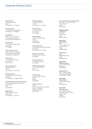 Access Bank Plc
Annual Report and Accounts 2010
152
Victoria Island Branch (Head Office)
Plot 1665, Oyin Jolayemi Street
Victoria Island
Lagos
01-2805624
Nasarawa State
Lafia Branch
Nasarawa
32, Jos Road
Lafia
08083102390
Niger State
Minna Branch
Niger
1, David Mark Road
Off Paiko Road
Minna
08080366620
Suleja Branch
Niger
NNPC/PPMC Depot
Suleja
07038403954
Ogun State
Abeokuta Branch
No 14, Lalubu Street
Oke-Ilewo
07040566047
Agbara Branch
Plot C 2A/4 Ilaro Road
Agbara Industrial Estate
01-7358390; 7358391
Ondo State
Akure Branch
17, Oyemekun Road
Akure
07043031035
Osun State
Oshogbo Branch
Plot 2, Aiyedun Layout
(Near Old Governor’s Office)
Gbogan Road
Osogbo
035-207525
Ogunlana Branch
150, Ogunlana Drive
Surulere
01-2713197; 01-7410904
Old Ojo Branch
153, Old Ojo Road
Kuje Amuwo
01-7374962
Onikan Branch
30, King George V Road
Onikan
Lagos Island
O7098013634
Osolo Way Branch
18 Osolo Way, off Intl Airport Road
Ajao Estate
01-7361168; 01-7361169
Palm Avenue Branch
56, Palm Avenue, Mushin
018793975
Point Road Branch
1B, Point Road, Apapa
01-7408815
Simbiat Abiola Branch
20 Simbia Abiola Way
Ikeja
01-8771499
Tincan Branch
1, Kirikiri Lighter Terminal
Phase 11
Apapa
01-8909506
Trade Fair Branch
Lagos
Conia Plaza Opposite Kano Plaza
Trade Fair Complex
Badagry Expressway
01-8737327
Ilupeju Branch
25A, Ilupeju By-pass
Ilupeju
01-7301008; 01-7301009
Ikorodu Branch
7, Ayangburen Road,Ikorodu
01-8503270; 01-8508446
Ikota Branch
Block H41 – 43  H76 – 78
Ikota Shopping Complex
08126529480; 08080366572
Ipaja Branch
157, Abeokuta Express Way
Iyana-Ipaja
01-7300860
Lekki Chevron Branch
Beside Chevron Roundabout
Along Lekki-Epe Expressway
01-8293782; 01-8293781
Ligali Branch
15, Ligali Ayorinde Street
Victoria Island
01-2712130
Marina BOI Branch
23B, Broad Street
Marina
01-2701437; 01 -2701438
Maryland Branch
6, Mobolaji Bank Anthony Way
Maryland
01-2798293; 01-2798291Ashaka
Murtala Mohammed Airport 2 Branch
Arrival, Murtala Mohammed Airport 2
Local Terminal
Ikeja
01-2798985
Ogba Branch
40A/B Ogba Ijaiye Road
Ogba Lagos
01-7301000; 01-7301001
Corporate Directory (Cont.)
 