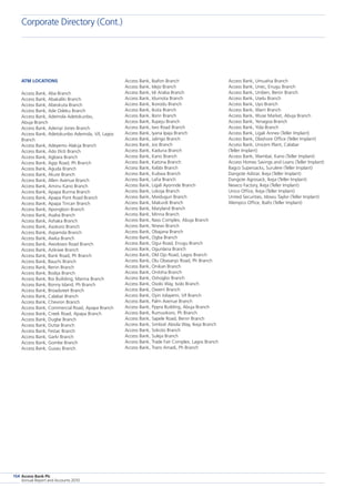 Access Bank Plc
Annual Report and Accounts 2010
154
Access Bank, Umuahia Branch
Access Bank, Unec, Enugu Branch
Access Bank, Uniben, Benin Branch
Access Bank, Uselu Branch
Access Bank, Uyo Branch
Access Bank, Warri Branch
Access Bank, Wuse Market, Abuja Branch
Access Bank, Yenagoa Branch
Access Bank, Yola Branch
Access Bank, Ligali Annex (Teller Implant)
Access Bank, Olashore Office (Teller Implant)
Access Bank, Unicem Plant, Calabar
(Teller Implant)
Access Bank, Wambai, Kano (Teller Implant)
Access Homes Savings and Loans (Teller Implant)
Bagco Supersacks, Surulere (Teller Implant)
Dangote Adstar, Ikeja (Teller Implant)
Dangote Agrosack, Ikeja (Teller Implant)
Newco Factory, Ikeja (Teller Implant)
Unico Office, Ikeja (Teller Implant)
United Securities, Idowu Taylor (Teller Implant)
Wempco Office, Ibafo (Teller Implant)
Access Bank, Ibafon Branch
Access Bank, Idejo Branch
Access Bank, Idi Araba Branch
Access Bank, Idumota Branch
Access Bank, Ikorodu Branch
Access Bank, Ikota Branch
Access Bank, Ilorin Branch
Access Bank, Ilupeju Branch
Access Bank, Iwo Road Branch
Access Bank, Iyana Ipaja Branch
Access Bank, Jalingo Branch
Access Bank, Jos Branch
Access Bank, Kaduna Branch
Access Bank, Kano Branch
Access Bank, Katsina Branch
Access Bank, Kebbi Branch
Access Bank, Kubwa Branch
Access Bank, Lafia Branch
Access Bank, Ligali Ayorinde Branch
Access Bank, Lokoja Branch
Access Bank, Maiduguri Branch
Access Bank, Makurdi Branch
Access Bank, Maryland Branch
Access Bank, Minna Branch
Access Bank, Nass Complex, Abuja Branch
Access Bank, Nnewi Branch
Access Bank, Obajana Branch
Access Bank, Ogba Branch
Access Bank, Ogui Road, Enugu Branch
Access Bank, Ogunlana Branch
Access Bank, Old Ojo Road, Lagos Branch
Access Bank, Olu Obasanjo Road, Ph Branch
Access Bank, Onikan Branch
Access Bank, Onitsha Branch
Access Bank, Oshogbo Branch
Access Bank, Osolo Way, Isolo Branch
Access Bank, Owerri Branch
Access Bank, Oyin Jolayemi, V/I Branch
Access Bank, Palm Avenue Branch
Access Bank, Pppra Building, Abuja Branch
Access Bank, Rumuokoro, Ph Branch
Access Bank, Sapele Road, Benin Branch
Access Bank, Simbiat Abiola Way, Ikeja Branch
Access Bank, Sokoto Branch
Access Bank, Suleja Branch
Access Bank, Trade Fair Complex, Lagos Branch
Access Bank, Trans Amadi, Ph Branch
atm locations
Access Bank, Aba Branch
Access Bank, Abakaliki Branch
Access Bank, Abeokuta Branch
Access Bank, Ade Odeku Branch
Access Bank, Ademola Adetokunbo,
Abuja Branch
Access Bank, Adeniyi Jones Branch
Access Bank, Adetokunbo Ademola, V/I, Lagos
Branch
Access Bank, Adeyemo Alakija Branch
Access Bank, Ado Ekiti Branch
Access Bank, Agbara Branch
Access Bank, Agip Road, Ph Branch
Access Bank, Aguda Branch
Access Bank, Akure Branch
Access Bank, Allen Avenue Branch
Access Bank, Aminu Kano Branch
Access Bank, Apapa Burma Branch
Access Bank, Apapa Pont Road Branch
Access Bank, Apapa Tincan Branch
Access Bank, Apongbon Branch
Access Bank, Asaba Branch
Access Bank, Ashaka Branch
Access Bank, Asokoro Branch
Access Bank, Aspamda Branch
Access Bank, Awka Branch
Access Bank, Awolowo Road Branch
Access Bank, Azikiwe Branch
Access Bank, Bank Road, Ph Branch
Access Bank, Bauchi Branch
Access Bank, Benin Branch
Access Bank, Bodija Branch
Access Bank, Boi Builiding, Marina Branch
Access Bank, Bonny Island, Ph Branch
Access Bank, Broadsreet Branch
Access Bank, Calabar Branch
Access Bank, Chevron Branch
Access Bank, Commercial Road, Apapa Branch
Access Bank, Creek Road, Apapa Branch
Access Bank, Dugbe Branch
Access Bank, Dutse Branch
Access Bank, Festac Branch
Access Bank, Garki Branch
Access Bank, Gombe Branch
Access Bank, Gusau Branch
Corporate Directory (Cont.)
 