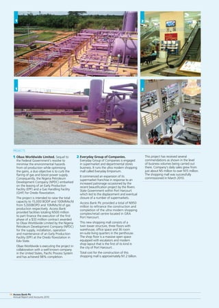 Access Bank Plc
Annual Report and Accounts 2010
14 Access Bank Plc
Annual Report and Accounts 2010
14
1
Projects
1.	Obax Worldwide Limited. Sequel to
the Federal Government’s resolve to
minimise the environmental hazards
from oil production while optimising
the gains, a duo objective is to curb the
flaring of gas and boost power supply.
Consequently, the Nigeria Petroleum
Development Company (NPDC) embarked
on the leasing of an Early Production
Facility (EPF) and a Gas Handling Facility
(GHF) for Oredo flowstation.
	 The project is intended to raise the total
capacity to 15,000 BODP and 100MMscfd
from 5,000BOPD and 10MMscfd of gas
production respectively. Access Bank
provided facilities totaling N500 million
to part finance the execution of the first
phase of a $33 miillion contract awarded
to Obax Worldwide Limited by the Nigeria
Petroleum Development Company (NPDC)
for the supply, installation, operation
and maintenance of an Early Production
Facility (EPF) at the Oredo flowstation in
Edo State.
	 Obax Worldwide is executing the project in
collaboration with a well known company
in the United States, Pacific Process System
and has achieved 98% completion.
2.	Everyday Group of Companies.
Everyday Group of Companies is engaged
in supermarket and departmental stores
business. It runs the ultra modern shopping
mall called Everyday Emporium.
	 It commenced an expansion of its
supermarket franchise in response to an
increased patronage occasioned by the
recent beautification project by the Rivers
State Government within Port Harcourt
which led to the displacement and eventual
closure of a number of supermarkets.
	 Access Bank Plc provided a total of N950
million to refinance the construction and
completion of the ultra modern shopping
complex/retail centre located in GRA
Port Harcourt.
	 This new shopping mall consists of a
twin tower structure, three floors with
warehouse, office space and 36 room
en-suite living quarters in the penthouse.
The shop floor is a massive open space
equipped with escalators and modern
shop layout that is the first of its kind in
the city of Port Harcourt. .
	 Total cost for the construction of this
shopping mall is approximately N1.2 billion.
	 This project has received several
commendations as shown in the level
of business volumes being carried out
there. Company’s daily sales grew from
just about N5 million to over N15 million.
The shopping mall was successfully
commissioned in March 2010.
2
2
1
 
