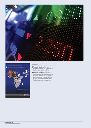 Access Bank Plc
Annual Report and Accounts 2010
16
HIGHLIGHTS
1 Financial Markets. We have
renewed optimism for a rebound in
the financial markets in 2011.
2 Working for Africa. One of our
objectives is to increase the existing
financing channels for the private
and public sectors through access
to local and international Markets,
Trading, and Asset Management.
Access Bank Plc
Annual Report and Accounts 2010
16
1
2
 