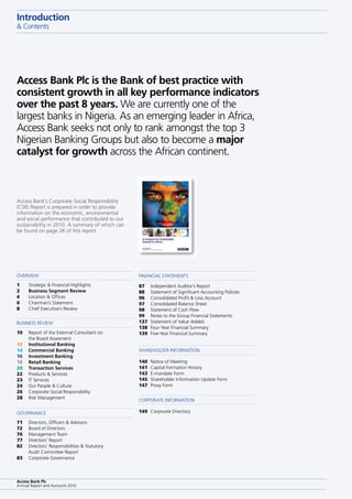 Access Bank Plc is the Bank of best practice with
consistent growth in all key performance indicators
over the past 8 years. We are currently one of the
largest banks in nigeria. As an emerging leader in Africa,
Access Bank seeks not only to rank amongst the top 3
nigerian Banking Groups but also to become a major
catalyst for growth across the African continent.
Introduction
& contents
1 strategic & Financial Highlights
2 Business Segment Review
4 location & offices
6 chairman’s statement
8 chief executive’s Review
71 directors, officers & Advisors
72 Board of directors
76 Management team
77 directors’ Report
82 directors’ Responsibilities & statutory
Audit committee Report
83 corporate Governance
10 Report of the external consultant on
the Board Assesment
12 Institutional Banking
14 Commercial Banking
16 Investment Banking
18 Retail Banking
20 Transaction Services
22 products & services
23 It services
24 our people & culture
26 corporate social Responsibility
28 Risk Management
oVeRVIeW
GoVeRnAnce
BusIness ReVIeW
87 Independent Auditor’s Report
88 statement of significant Accounting policies
96 consolidated profit & loss Account
97 consolidated Balance sheet
98 statement of cash Flow
99 notes to the Group Financial statements
137 statement of Value Added
138 Four-Year Financial summary
139 Five-Year Financial summary
140 notice of Meeting
141 capital Formation History
143 e-mandate Form
145 shareholder Information update Form
147 proxy Form
149 corporate directory
sHAReHoldeR InFoRMAtIon
coRpoRAte InFoRMAtIon
FInAncIAl stAteMents
Access Bank Plc
Annual Report and Accounts 2010
Access Bank’s corporate social Responsibility
(csR) Report is prepared in order to provide
information on the economic, environmental
and social performance that contributed to our
sustainability in 2010. A summary of which can
be found on page 26 of this report.
designed and produced by Rare corporate design, london
www.rarecorporate.co.uk
this report is printed on 150gsm Fsc silk art paper.
the Forest stewardship council is a non-profit entity that supports environmentally appropriate, socially
beneficial and economically viable management of the world’s forests. Fsc independently tracks, traces
and identifies wood fibers from the forest through every step of the procurement, manufacturing and
printing process, confirming that each supplier in the chain follows rigorous controls, management and
reporting practices.
 