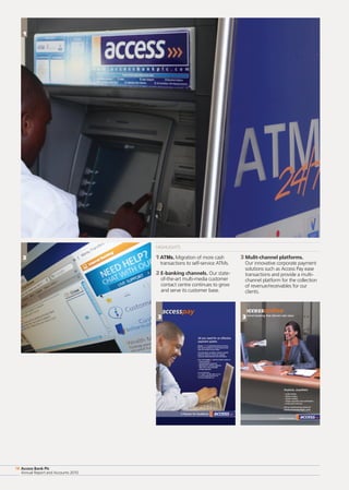 Access Bank Plc
Annual Report and Accounts 2010
18 Access Bank Plc
Annual Report and Accounts 2010
18
HIGHLIGHTS
1 ATMs. Migration of more cash
transactions to self-service ATMs.
2 E-banking channels. Our state-
of-the-art multi-media customer
contact centre continues to grow
and serve its customer base.
3 Mulit-channel platforms.
Our innovative corporate payment
solutions such as Access Pay ease
transactions and provide a multi-
channel platform for the collection
of revenue/receivables for our
clients.
1
3
3 3
 