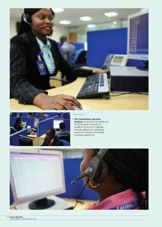Access Bank Plc
Annual Report and Accounts 2010
20 Access Bank Plc
Annual Report and Accounts 2010
20
HIGHLIGHTS
• The Transaction Services
Division is central to the fulfillment
of Access Bank’s promise of
excellent service to its clientele
through delivery of world-class
service and creation of exciting
customer experience.
 