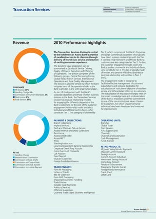 Overview
Business Review
Governance
Financial Statements
Shareholders’ Information
Corporate Information
Access Bank Plc
Annual Report and Accounts 2010
21
Transaction Services
Access Bank Plc
Annual Report and Accounts 2010
21
Overview
Business Review
Governance
Financial Statements
Shareholders’ Information
Corporate Information
The Transaction Services division is central
to the fulfillment of Access Bank’s promise
of excellent service to its clientele through
delivery of world-class service and creation
of exciting customer experience.
The division’s value proposition can be
summarised as Quality of Service Delivery,
Quality of Process Execution and Efficiency
of Operations. The division comprises of the
following groups: Central Processing Centre,
Global Trade, Branch Services, International
Operations and Total Quality Management.
The division is also the vehicle by which the Bank
mitigates most of the operational risks in the
Bank’s activities in line with organisational plan.
As part of its alignment with the Bank’s
corporate objectives and those of other business
divisions in the Bank, the Transaction Services
Division has in place relationship models
for engaging the different categories of the
Bank’s customers. At the core of the customer
engagement relationship model are select
Institutional and Public sector clients, who
constitute Tier 1. This category is followed by
Tier 2, which comprises of the Bank’s Corporate
and Large Commercial customers who typically
have direct business relationships with the Tier
1 clientele. High Networth and Private Banking
customers are also categorised as Tier 2. Further,
the customer engagement model covers the
Bank’s smaller commercial and individual clients,
who constitute Tier 3. This tier is typically made
of entities and persons with direct business or
personal relationship with entities in Tiers 1
and 2.
The engagement model is designed to
facilitate effective management of customers’
expectations and resource dedication for
actualisation of institutional objective of excellent
service and differentiated offerings to customers.
The actualisation of this objective largely rests on
the broad knowledge base and professionalism
of the Bank’s employees and their commitment
to one of the core institutional values: Passion
for Customers, for which key performance
indicators have been developed and measured
for improvement.
RETAIl
Handling Charge
Western Union Commission
Commission on Bank Drafts
Commission on Cheque Book
Commission on Funds Transfer
Commission from other Payment
Corporate
FX Revenue 30%
Handling Charge 9%
Commission on Payment Mandates 2%
Float Income 2%
Trade Services 57%
2010 Performance highlightsRevenue
OPERATING UNITS:
Branches
Global Trade
Card Services
ATM Support and
Channels
Channels and Automation
Cash Management
Funds Transfer
RETAIL PRODUCTS:
Mpower Salary/Vendor Payments
Mpower Current Account
Savings Account
Current Account Individual
Investment Savings Account
Domiciliary Account
Pensions Disbursement
Telegraphic Transfer (Local)
Foreign Funds Remittance
Credit Card
Debit Card
PAYMENT  COLLECTIONS:
Branch Collections
Implant Services
Cash and Cheques Pick-up Service
Access Revenue and Utility Collections
Remittance
Access Direct Debit
AccessNEFT
RTGS
Standing Instruction
Local Correspondent Banking Relationship
Corporate Domiciliary Account
Current Account Corporate
Call Account
Fixed Deposit
Visacard Corporate
Foreign Funds Remittances
TRADE FINANCE:
Form M Processing
Letters of Credit
Bills for Collection
Form NXP Processing
Shipping Documents Handling
Trade Finance
Invisible Trade Payments
Advisory Services
Offshore Guarantees
Quarterly Trade Digest (Business Intelligence)
 
