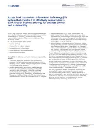 Overview
Business Review
Governance
Financial Statements
Shareholders’ Information
Corporate Information
Access Bank Plc
Annual Report and Accounts 2010
23
IT Services
Access Bank Plc
Annual Report and Accounts 2010
23
In 2010, key automation projects were successfully implemented
which resulted in business optimisation and delivered competitive
advantage for our business. A strategic approach utilised
engendered the reduction of the environmental impact of our
technology systems.
As a result, we have been able to achieve:
—	Business continuity
—	Process efficiency and cost reduction
—	Increased revenues and profitability
—	Robust governance and service excellence
—	Environmental sustainability.
During 2010, the following automation initiatives were successfully
delivered:
—	Automation of the front, middle and back office Treasury
processes. This has brought about significant improvements in
efficiency, accuracy, controls and significantly improved capability
to effectively serve our customers.
—	As a key development of our Enterprise Risk Management
Framework, automated Asset and Liability and Market Risk
applications were implemented. These applications have
transformed the Bank’s ability to take an integrated and
enterprise approach to risk management. A comprehensive Risk
Management Dashboard also provides Management with up to
date information of business performance across all risk categories.
—	Successful automation of our Global Trade business. This
platform automates the Global Trade process bringing about
improvements in responsiveness to customers, process quality and
risk management. A customer-facing portal to enable customer
self service in the comfort of their offices, with straight through
processing and transaction tracking.
—	Successful delivery and implementation of our suite of industry
leading integrated payments, collections, cash management and
payroll solutions for our clients. These solutions are integrated
into our customer’s systems to provide efficient and cost effective
bulk payments, collections and reporting capabilities, helping
customers integrate their payments and collections value chain.
As part of the continued significant investment in core technology
in the Bank, our state of the art Data Centre was launched in 2010.
One of the most sophisticated Data Centres in Financial Services in
Africa; it provides a high availability platform for all of our IT services
and has been built to sustain our Bank’s growth into the future.
As part of our service to Nigeria and the financial community, we
championed the adoption and implementation of the International
Financial Reporting Standards (IFRS) in Nigeria, active participation
and leadership in shaping the electronic payment services and the
shared service initiative of Central Bank of Nigeria.
The Bank continues to develop its enterprise architecture and
strategy for IT enabled business transformation to enable
sustainable business growth for 2011 and into the future. As
part of this strategy, it is now poised to overhaul its core banking
application in 2011 with Oracle Corporation’s latest FLEXCUBE
universal banking platform, further assisting our Bank to
effectively leverage technology into the future.
Access Bank has a robust Information Technology (IT)
system that enables it to effectively support Access
Bank Group’s business strategy for business growth
and sustainability.
 