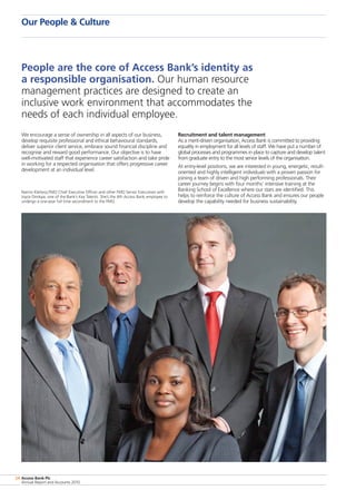 Access Bank Plc
Annual Report and Accounts 2010
24
Our People  Culture
We encourage a sense of ownership in all aspects of our business,
develop requisite professional and ethical behavioural standards,
deliver superior client service, embrace sound financial discipline and
recognise and reward good performance. Our objective is to have
well-motivated staff that experience career satisfaction and take pride
in working for a respected organisation that offers progressive career
development at an individual level.
Recruitment and talent management
As a merit-driven organisation, Access Bank is committed to providing
equality in employment for all levels of staff. We have put a number of
global processes and programmes in place to capture and develop talent
from graduate entry to the most senior levels of the organisation.
At entry-level positions, we are interested in young, energetic, result-
oriented and highly intelligent individuals with a proven passion for
joining a team of driven and high performing professionals. Their
career journey begins with four months’ intensive training at the
Banking School of Excellence where our stars are identified. This
helps to reinforce the culture of Access Bank and ensures our people
develop the capability needed for business sustainability.
People are the core of Access Bank’s identity as
a responsible organisation. Our human resource
management practices are designed to create an
inclusive work environment that accommodates the
needs of each individual employee.
Nanno Kleiterp,FMO Chief Executive Officer and other FMO Senior Executives with
Joyce Dimkpa, one of the Bank’s Key Talents. She’s the 4th Access Bank employee to
undergo a one-year full time secondment to the FMO.
 