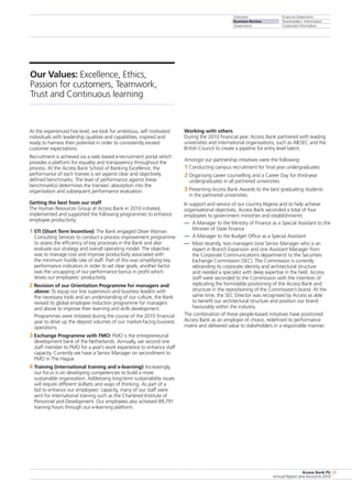 Overview
Business Review
Governance
Financial Statements
Shareholders’ Information
Corporate Information
Access Bank Plc
Annual Report and Accounts 2010
25
At the experienced hire level, we look for ambitious, self motivated
individuals with leadership qualities and capabilities, inspired and
ready to harness their potential in order to consistently exceed
customer expectations.
Recruitment is achieved via a web based e-recruitment portal which
provides a platform for equality and transparency throughout the
process. At the Access Bank School of Banking Excellence, the
performance of each trainee is set against clear and objectively
defined benchmarks. The level of performance against these
benchmark(s) determines the trainees’ absorption into the
organisation and subsequent performance evaluation.
Getting the best from our staff
The Human Resources Group at Access Bank in 2010 initiated,
implemented and supported the following programmes to enhance
employee productivity:
1 STI (Short Term Incentive): The Bank engaged Oliver Wyman
Consulting Services to conduct a process improvement programme
to assess the efficiency of key processes in the Bank and also
evaluate our strategy and overall operating model. The objective
was to manage cost and improve productivity associated with
the minimum hurdle rate of staff. Part of this was simplifying key
performance indicators in order to set clear goals, another factor
was the uncapping of our performance bonus in profit which
drives our employees’ productivity.
2 Revision of our Orientation Programme for managers and
above: To equip our line supervisors and business leaders with
the necessary tools and an understanding of our culture, the Bank
revised its global employee induction programme for managers
and above to improve their learning and skills development.
	 Programmes were initiated during the course of the 2010 financial
year to drive up the deposit volumes of our market-facing business
operations.
3 Exchange Programme with FMO: FMO is the entrepreneurial
development bank of the Netherlands. Annually, we second one
staff member to FMO for a year’s work experience to enhance staff
capacity. Currently we have a Senior Manager on secondment to
FMO in The Hague.
4 Training (international training and e-learning): Increasingly,
our focus is on developing competencies to build a more
sustainable organisation. Addressing long-term sustainability issues
will require different skillsets and ways of thinking. As part of a
bid to enhance our employees’ capacity, many of our staff were
sent for international training such as the Chartered Institute of
Personnel and Development. Our employees also achieved 89,791
training hours through our e-learning platform.
Working with others
During the 2010 financial year, Access Bank partnered with leading
universities and international organisations, such as AIESEC and the
British Council to create a pipeline for entry level talent.
Amongst our partnership initiatives were the following:
1 Conducting campus recruitment for final year undergraduates
2 Organising career counselling and a Career Day for third-year
undergraduates in all partnered universities
3 Presenting Access Bank Awards to the best graduating students
in the partnered universities.
In support and service of our country Nigeria and to help achieve
organisational objectives, Access Bank seconded a total of four
employees to government ministries and establishments:
— 	A Manager to the Ministry of Finance as a Special Assistant to the
Minister of State Finance
— 	A Manager to the Budget Office as a Special Assistant
— 	Most recently, two managers (one Senior Manager who is an
expert in Branch Expansion and one Assistant Manager from
the Corporate Communications department) to the Securities
Exchange Commission (SEC). The Commission is currently
rebranding its corporate identity and architectural structure
and needed a specialist with deep expertise in the field. Access
staff were seconded to the Commission with the intention of
replicating the formidable positioning of the Access Bank and
structure in the repositioning of the Commission’s brand. At the
same time, the SEC Director was recognised by Access as able
to benefit our architectural structure and position our brand
favourably within the industry.
The combination of these people-based initiatives have positioned
Access Bank as an employer of choice, redefined its performance
matrix and delivered value to stakeholders in a responsible manner.
Our Values: Excellence, Ethics,
Passion for customers, Teamwork,
Trust and Continuous learning
 