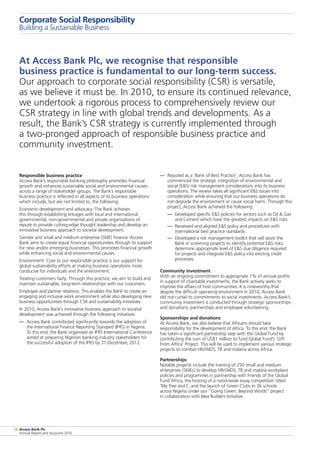 Access Bank Plc
Annual Report and Accounts 2010
26
Corporate Social Responsibility
Building a Sustainable Business
Responsible business practice
Access Bank’s responsible banking philosophy promotes financial
growth and enhances sustainable social and environmental causes
across a range of stakeholder groups. The Bank’s responsible
business practice is reflected in all aspects of its business operations
which include, but are not limited to, the following:
Economic development and advocacy: The Bank achieves
this through establishing linkages with local and international
governmental, non-governmental and private organisations of
repute to provide cutting-edge thought leadership and develop an
innovative business approach to societal development.
Gender and small and medium enterprise (SME) finance: Access
Bank aims to create equal financial opportunities through its support
for new and/or emerging businesses. This promotes financial growth
while enhancing social and environmental causes.
Environment: Core to our responsible practice is our support for
global sustainability efforts at making business operations more
conducive for individuals and the environment.
Treating customers fairly: Through this practice, we aim to build and
maintain sustainable, long-term relationships with our customers.
Employee and partner relations: This enables the Bank to create an
engaging and inclusive work environment while also developing new
business opportunities through CSR and sustainability initiatives.
In 2010, Access Bank’s innovative business approach to societal
development was achieved through the following initiatives:
— 	Access Bank contributed significantly towards the adoption of
the International Finance Reporting Standard (IFRS) in Nigeria.
To this end, the Bank organised an IFRS International Conference
aimed at preparing Nigerian banking industry stakeholders for
the successful adoption of the IFRS by 31 December, 2012.
— 	Reputed as a ‘Bank of Best Practice’, Access Bank has
commenced the strategic integration of environmental and
social (ES) risk management considerations into its business
operations. The review takes all significant ES issues into
consideration while ensuring that our business operations do
not degrade the environment or cause social harm. Through this
project, Access Bank achieved the following:
— 	Developed specific ES policies for sectors such as Oil  Gas
and Cement which have the greatest impacts on ES risks
— 	Reviewed and aligned ES policy and procedures with
international best practice standards
— 	Developed a risk management toolkit that will assist the
Bank in screening projects to identify potential ES risks;
determine appropriate level of ES due diligence required
for projects and integrate ES policy into existing credit
processes.
Community investment
With an ongoing commitment to appropriate 1% of annual profits
in support of charitable investments, the Bank actively seeks to
improve the affairs of host communities. It is noteworthy that
despite the difficult operating environment in 2010, Access Bank
did not curtail its commitments to social investments. Access Bank’s
community investment is conducted through strategic sponsorships
and donations; partnerships and employee volunteering.
Sponsorships and donations
At Access Bank, we also believe that Africans should take
responsibility for the development of Africa. To this end, the Bank
has taken a significant partnership step with the Global Fund by
contributing the sum of US$1 million to fund Global Fund’s ‘Gift
From Africa’ Project. This will be used to implement various strategic
projects to combat HIV/AIDS, TB and malaria across Africa.
Partnerships
Notable projects include the training of 250 small and medium
enterprises (SMEs) to develop HIV/AIDS, TB and malaria workplace
policies and programmes in partnership with Friends of the Global
Fund Africa, the hosting of a nationwide essay competition titled
‘My Tree and I’, and the launch of Green Clubs in 36 schools
across Nigeria under our “Going Green; Beyond Words” project
in collaboration with Idea Builders Initiative.
At Access Bank Plc, we recognise that responsible
business practice is fundamental to our long-term success.
Our approach to corporate social responsibility (CSR) is versatile,
as we believe it must be. In 2010, to ensure its continued relevance,
we undertook a rigorous process to comprehensively review our
CSR strategy in line with global trends and developments. As a
result, the Bank’s CSR strategy is currently implemented through
a two-pronged approach of responsible business practice and
community investment.
 