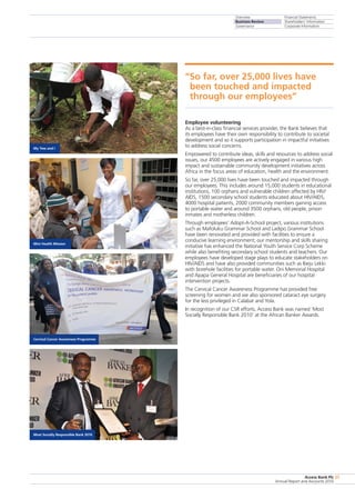 Overview
Business Review
Governance
Financial Statements
Shareholders’ Information
Corporate Information
Access Bank Plc
Annual Report and Accounts 2010
27
Employee volunteering
As a best-in-class financial services provider, the Bank believes that
its employees have their own responsibility to contribute to societal
development and so it supports participation in impactful initiatives
to address social concerns.
Empowered to contribute ideas, skills and resources to address social
issues, our 4500 employees are actively engaged in various high
impact and sustainable community development initiatives across
Africa in the focus areas of education, health and the environment.
So far, over 25,000 lives have been touched and impacted through
our employees. This includes around 15,000 students in educational
institutions, 100 orphans and vulnerable children affected by HIV/
AIDS, 1500 secondary school students educated about HIV/AIDS,
4000 hospital patients, 2000 community members gaining access
to portable water and around 3500 orphans, old people, prison
inmates and motherless children.
Through employees’ Adopt-A-School project, various institutions
such as Mafoluku Grammar School and Ladipo Grammar School
have been renovated and provided with facilities to ensure a
conducive learning environment; our mentorship and skills sharing
initiative has enhanced the National Youth Service Corp Scheme
while also benefiting secondary school students and teachers. Our
employees have developed stage plays to educate stakeholders on
HIV/AIDS and have also provided communities such as Ibeju Lekki
with borehole facilities for portable water. Oni Memorial Hospital
and Apapa General Hospital are beneficiaries of our hospital
intervention projects.
The Cervical Cancer Awareness Programme has provided free
screening for women and we also sponsored cataract eye surgery
for the less privileged in Calabar and Yola.
In recognition of our CSR efforts, Access Bank was named ‘Most
Socially Responsible Bank 2010’ at the African Banker Awards.
My Tree and I
Mini Health Mission
Cervical Cancer Awareness Programme
Most Socially Responsible Bank 2010
“So far, over 25,000 lives have
been touched and impacted
through our employees”
 