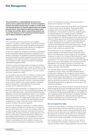 Access Bank Plc
Annual Report and Accounts 2010
28
“Access Bank Plc has a well-established risk governance
structure and an experienced risk team. Our risk management
framework provides essential tools to enable us to take timely
and informed decisions to maximise opportunities and mitigate
potential threats. Access Bank has taken pre-emptive action
to reshape the portfolio, tighten underwriting standards and
increase the frequency of risk monitoring and stress testing in
case of adverse scenarios or downturns.”
Approach to Risk
Risk is an inherent part of Access Bank Plc and its subsidiary
companies’ (“the Bank”) business activities. Access Bank’s overall risk
tolerance is established in the context of the Bank’s earnings power,
capital, and diversified business model. Effective risk management is
critical to any Bank for achieving financial soundness.
In view of this, aligning risk management to the Bank’s organisational
structure and business strategy has become an integral part of our
business. Access Bank’s risk management framework and governance
structure are intended to provide comprehensive controls and ongoing
management of the major risks inherent in its business activities. It
is also intended to create a culture of risk awareness and personal
responsibility throughout the Bank.
The Bank has taken pre-emptive action to reshape the portfolio,
tighten underwriting standards and increase the frequency of risk
monitoring and stress testing. These actions will not immunise the
Bank from the effects of a cyclical downturn in its core markets,
but should mitigate their impact.
Our risk profile at the end of 2010 is marked by a number of key
developments. The Bank has low exposure to higher-risk asset
classes, and has maintained vigilance and discipline in responding
to the challenging environment. It also has a diversified portfolio
across countries, products and customer segments; disciplined
liquidity management; a well-established risk governance
structure; and an experienced senior team.
Access Bank has been disciplined in its management of risk. The
Bank has increased its focus on the inter-relationships between risk
types and, where appropriate, underwriting standards have been
tightened. It has also conducted periodic reviews of risk exposure
limits and risk control disciplines so as to position itself against
adverse developments. To mitigate against higher levels of market
volatility and economic uncertainty, the Bank regularly subjects
its exposures to a range of stress tests across a wide variety of
products, portfolios and customer segments.
The Bank’s risk management architecture is carefully crafted to
balance corporate oversight with well-defined risk management
functions which fall into one of three lines of defence where risk
must be managed: lines of business, governance  control and
corporate audit. The Board of Directors and Management of the
Bank are committed to constantly establishing, implementing
and sustaining tested practices in risk management to match
those of leading international banks. We are convinced that the
long-term sustainability of our Bank depends critically on the
proper governance and effective management of our business.
As such, risk management occupies a significant position of
relevance and importance in the Bank.
The Board of Directors determines Access Bank’s overall objectives
in terms of risk by issuing risk policies. These policies define
acceptable levels of risk for day-to-day operations as well as
the willingness of Access Bank to assume risk, weighed against
the expected rewards. The umbrella risk policy is detailed in
the Enterprise Risk Management (ERM) Framework, which is a
structured approach to identifying opportunities, assessing the risk
inherent in these opportunities and actively managing these risks
in a cost-effective manner. It is a top-level integrated approach
to events identification and analysis for proper assessment,
monitoring and identification of business opportunities. Specific
policies are also in place for managing risks in the different risk
areas of credit, market and operational risks.
The evolving nature of risk management practices and the
dynamic character of the banking industry necessitate regular
review of the effectiveness of each enterprise risk management
component. In light of this, the Bank’s ERM Framework is subject
to continuous review to ensure effective and cutting-edge risk
management. The review is done in either or both of the following
ways: via continuous self-evaluation and monitoring by the Risk
Management and Compliance Divisions in conjunction with
internal audits; and through independent evaluation by external
auditors, examiners and consultants.
The Chief Risk Officer has primary responsibility for risk
management and the review of the ERM Framework and to
provide robust challenge to the management teams based on
quantitative and qualitative metrics. All amendments to the Bank’s
ERM Framework require Board approval. The risk management
division is responsible for the enforcement of the Bank’s risk
policy by constantly monitoring risk, with the aim of identifying
and quantifying significant risk exposures and acting upon such
exposures as necessary.
Overall, we view risk not only as a threat or uncertainty, but also as a
potential opportunity to grow and develop the business, within the
context of risk appetite. Hence, our approach to risk management
is not limited to considering downside impacts or risk avoidance; it
also encompasses taking risk knowingly for competitive advantage.
Access Bank approaches risk, capital and value management
robustly and we believe that our initiatives to date have positioned
the Bank at the leading edge of risk management.
Risk and Capital Drive Value
The pursuit of value requires us to balance risk assumed with
capital required. Hence, we have embarked on a journey, which
requires us to undertake analysis involving optimising the upside
and minimising the downside on an ongoing and rigorous basis.
We believe that this process will add value for our shareholders,
and provide security to our other capital providers and clients,
as well as ensure overall sustainability in our business activities.
Every business activity in our Bank requires us to put capital at
risk, in exchange for the prospect of earning a return. In some
activities, the level of return is quite predictable, whereas in other
Risk Management
 
