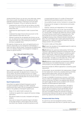 Overview
Business Review
Governance
Financial Statements
Shareholders’ Information
Corporate Information
Access Bank Plc
Annual Report and Accounts 2010
29
activities the level of return can vary over a very wide range, ranging
from a loss to a profit. Accordingly, over the past year we have
expended substantial energy on improving our risk and capital
management framework, to focus on taking risks where we:
•	 Understand the nature of the risks we are taking, and what
the range of outcomes could be under various scenarios, for
taking these risks;
•	 Understand the capital required in order to assume these
risks;
•	 Understand the range of returns that we can earn on the
capital required to back these risks; and
•	 Attempt to optimise the risk-adjusted rate of return we can
earn, by reducing the range of outcomes and capital required
arising from these risks, and increasing the certainty of
earning an acceptable return.
Our objective of balancing risk, return and capital has led us to
enhance substantially our risk management methodologies, in
order to be able to identify threats, uncertainties and opportunities
and in turn develop mitigation and management strategies to
achieve an optimal outcome.
Fig. 1. Risk and Capital Drive Value
• Risk profile is
the key driver
of value creation
• Capital allocation
is the key driver
of value
• Required capital
is a function
of the risk
distribution
Risk
Value
Capital
Value is added for shareholders if our process allows us to
demonstrate sustainable risk-adjusted returns in excess of our
cost of capital. The process provides security to our capital
providers and clients by assuring them that we are not taking on
incremental risks which adversely affect the outcomes we have
contracted to deliver to them.
Basel II Implementation
Access Bank has applied the Basel II framework as part of
its capital management strategy since 2009. Substantial
enhancements were made to the risk management framework
based on the guidelines of the Basel II Capital Accord.
•	 Design of risk capital model to evaluate risks;
•	 A defined risk appetite that is aligned with business strategy
optimisation;
•	 Risk decisions based on accurate, transparent and rigorous
analytics;
•	 Stress tests to measure the potential impact to the Bank
of very large changes in various types of key risk factors
(eg interest rates, liquidity, non-performing loans) as well
as several potential impact of a number of historical and
hypothetical forward-looking systemic stress scenarios;
•	 Accountability through common framework to manage risks;
•	 Empowering risk managers to make decisions and escalate
issues; and
•	 Expertise, authority and independence of risk managers.
The Basel II Capital Accord is a set of new, more risk-sensitive
rules for capital requirement calculations, which came into effect
on 1 January 2007. The Basel II rules define the minimum capital
a financial institution should hold for unexpected events. They
also provide sets of minimum qualitative standards and risk
management practices that a financial institution should have in
place. The current Basel II rules include capital requirements for
operational risk, in addition to credit and market risk, which are
already covered in the current Basel I.
The Accord is made up of three pillars:
Pillar I covers the calculation of risk-weighted assets for credit risk,
market risk and operational risk;
Pillar II addresses the supervisory review process, the financial
institution’s capital adequacy assessment including other risks not
addressed under Pillar I and the strategy for maintaining capital
levels. In other words, it allows firms and supervisors to take a
view on whether the firm should hold additional capital to cover
the three Pillar 1 risk types, or to cover other risks. A firm’s own
internal models and assessments support this process; and
Pillar III addresses market discipline and requirements regarding
market disclosure of risk-related information. It covers external
communication of risk and capital information by banks.
Basel II also provides for different approaches to calculating capital
requirements.
At Access Bank, we are committed to the implementation of Basel
II in the medium term. To this end, a standing steering committee
leads the Bank’s Basel II effort, with the full support of the
Management of the Bank and the Board of Directors.
Through an embedded risk governance structure, a continuous
focus on credit, the management of the Bank’s liquidity position
and the monitoring of the Bank’s risk-weighted assets demand
and capital supply, the Bank ensures compliance with minimum
regulatory and Board-approved capital targets.
The Bank also monitors, on a continuous basis, risk trends in
business areas where the environment is changing and/or its
growth rates are increasing to ensure that the Bank remains
within its set risk appetite. For each of the risk trends, the
Executive Committee and Board are informed of changes in
the environment relating to the specific risk trend, the Bank’s
positioning, exposure and actions being taken or planned.
Enterprise-wide Stress Testing
As a part of our core risk management practices, the Bank
conducts enterprise-wide stress tests on a periodic basis to better
 