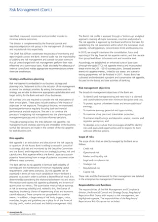 Access Bank Plc
Annual Report and Accounts 2010
32
identified, measured, monitored and controlled in order to
minimise adverse outcomes.
The division is complemented by the financial control and
regulatory/reputation risk group in the management of strategic
and reputational risks respectively.
The Chief Risk Officer coordinates the process of monitoring and
reporting risks across the Bank. Internal audit has the responsibility
of auditing the risk management and control function to ensure
that all units charged with risk management perform their roles
effectively on a continuous basis. Audit also tests the adequacy of
internal control and makes appropriate recommendations where
there are weaknesses.
Strategy and business planning
Risk management is embedded in our business strategy and
planning cycle. Testament to this is the inclusion of risk management
as one of our strategic priorities. By setting the business and risk
strategy, we are able to determine appropriate capital allocation and
target setting for the Bank and each of our businesses.
All business units are required to consider the risk implications of
their annual plans. These plans include analysis of the impact of
objectives on risk exposure. Throughout the year, we monitored
business performance regularly focusing both on financial
performance and risk exposure. The aim is to continue the
process of integrating risk management into the planning and
management process and to facilitate informed decisions.
Through ongoing review, the links between risk appetite, risk
management and strategic planning are embedded in the business
so that key decisions are made in the context of the risk appetite
for each business unit.
Risk appetite
Risk appetite is an articulation and allocation of the risk capacity
or quantum of risk Access Bank is willing to accept in pursuit of
its strategy, duly set and monitored by the Executive Committee
and the Board, and integrated into our strategy, business, risk and
capital plans. Risk appetite reflects the Bank’s capacity to sustain
potential losses arising from a range of potential outcomes under
different stress scenarios.
The Bank defines its risk appetite in terms of both volatility of
earnings and the maintenance of minimum regulatory capital
requirements under stress scenarios. Our risk appetite can be
expressed in terms of how much variability of return the Bank is
prepared to accept in order to achieve a desired level of result. It is
determined by considering the relationship between risk and return.
We measure and express risk appetite qualitatively and in terms of
quantitative risk metrics. The quantitative metrics include earnings
at risk (or earnings volatility) and, related to this, the chance of
regulatory insolvency, chance of experiencing a loss and economic
capital adequacy. These comprise our group-level risk appetite
metrics. In addition, a large variety of risk limits, triggers, ratios,
mandates, targets and guidelines are in place for all the financial
risks (eg credit, market and asset and liability management risks).
The Bank’s risk profile is assessed through a ‘bottom-up’ analytical
approach covering all major businesses, countries and products.
The risk appetite is approved by the Board and forms the basis for
establishing the risk parameters within which the businesses must
operate, including policies, concentration limits and business mix.
In 2010, we sought to enhance the consolidation, focus and
reporting of the key financial risk appetite metrics, and the cascade
from group level down to business unit and monoline level.
Accordingly, we established an enhanced suite of base case
[through-the-cycle (TTC)] risk appetite metrics and incorporated
these within the 2011–2016 business plans. Stressed (extreme
event) risk appetite metrics, linked to our stress- and scenario-
testing programme, will be finalised in 2011. Access Bank has
cultivated and embedded a prudent and conservative risk appetite,
focused on the basics and core activities of banking.
Risk management objectives
The broad risk management objectives of the Bank are:
•	 To identify and manage existing and new risks in a planned
and coordinated manner with minimum disruption and cost;
•	 To protect against unforeseen losses and ensure stability of
earnings;
•	 To maximise earnings potential and opportunities;
•	 To maximise share price and stakeholder protection;
•	 To enhance credit ratings and depositor, analyst, investor and
regulator perception; and
•	 To develop a risk culture that encourages all staff to identify
risks and associated opportunities and to respond to them
with cost effective actions.
Scope of risks
The scope of risks that are directly managed by the Bank are as
follows:
•	 Credit risk
•	 Operational risk
•	 Market and liquidity risk
•	 Legal and compliance risk
•	 Strategic risk
•	 Reputational risk
•	 Capital risk.
These risks and the framework for their management are detailed
in the enterprise risk management framework.
Responsibilities and functions
The responsibilities of the Risk Management and Compliance
division, the Financial Control and Strategy Group, Regulatory/
Reputation Risk Group with respect to risk management, are
highlighted opposite. The responsibilities of the Regulatory/
Reputational Risk Group are not included:
Risk Management (Cont.)
 