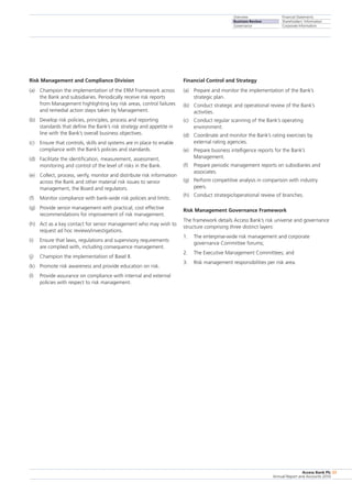 Overview
Business Review
Governance
Financial Statements
Shareholders’ Information
Corporate Information
Access Bank Plc
Annual Report and Accounts 2010
33
Risk Management and Compliance Division
(a)	 Champion the implementation of the ERM Framework across
the Bank and subsidiaries. Periodically receive risk reports
from Management highlighting key risk areas, control failures
and remedial action steps taken by Management.
(b)	 Develop risk policies, principles, process and reporting
standards that define the Bank’s risk strategy and appetite in
line with the Bank’s overall business objectives.
(c)	 Ensure that controls, skills and systems are in place to enable
compliance with the Bank’s policies and standards.
(d)	 Facilitate the identification, measurement, assessment,
monitoring and control of the level of risks in the Bank.
(e)	 Collect, process, verify, monitor and distribute risk information
across the Bank and other material risk issues to senior
management, the Board and regulators.
(f)	 Monitor compliance with bank-wide risk policies and limits.
(g)	 Provide senior management with practical, cost effective
recommendations for improvement of risk management.
(h)	 Act as a key contact for senior management who may wish to
request ad hoc reviews/investigations.
(i)	 Ensure that laws, regulations and supervisory requirements
are complied with, including consequence management.
(j)	 Champion the implementation of Basel II.
(k)	 Promote risk awareness and provide education on risk.
(l)	 Provide assurance on compliance with internal and external
policies with respect to risk management.
Financial Control and Strategy
(a)	 Prepare and monitor the implementation of the Bank’s
strategic plan.
(b)	 Conduct strategic and operational review of the Bank’s
activities.
(c)	 Conduct regular scanning of the Bank’s operating
environment.
(d)	 Coordinate and monitor the Bank’s rating exercises by
external rating agencies.
(e)	 Prepare business intelligence reports for the Bank’s
Management.
(f)	 Prepare periodic management reports on subsidiaries and
associates.
(g)	 Perform competitive analysis in comparison with industry
peers.
(h)	 Conduct strategic/operational review of branches.
Risk Management Governance Framework
The framework details Access Bank’s risk universe and governance
structure comprising three distinct layers:
1.	 The enterprise-wide risk management and corporate
governance Committee forums;
2.	 The Executive Management Committees; and
3.	 Risk management responsibilities per risk area.
 