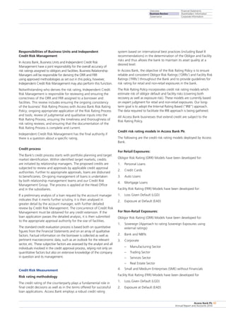 Overview
Business Review
Governance
Financial Statements
Shareholders’ Information
Corporate Information
Access Bank Plc
Annual Report and Accounts 2010
43
Responsibilities of Business Units and Independent
Credit Risk Management
In Access Bank, Business Units and Independent Credit Risk
Management have a joint responsibility for the overall accuracy of
risk ratings assigned to obligors and facilities. Business Relationship
Managers will be responsible for deriving the ORR and FRR
using approved methodologies as set out in this policy, however,
Independent Credit Risk Management may also perform this function.
Notwithstanding who derives the risk rating, Independent Credit
Risk Management is responsible for reviewing and ensuring the
correctness of the ORR and FRR assigned to a borrower and
facilities. This review includes ensuring the ongoing consistency
of the business’ Risk Rating Process with Access Bank Risk Rating
Policy; ongoing appropriate application of the Risk Rating Process
and tools; review of judgmental and qualitative inputs into the
Risk Rating Process; ensuring the timeliness and thoroughness of
risk rating reviews; and ensuring that the documentation of the
Risk Rating Process is complete and current.
Independent Credit Risk Management has the final authority if
there is a question about a specific rating.
Credit process
The Bank’s credit process starts with portfolio planning and target
market identification. Within identified target markets, credits
are initiated by relationship managers. The proposed credits are
subjected to review and approvals by applicable credit approval
authorities. Further to appropriate approvals, loans are disbursed
to beneficiaries. On-going management of loans is undertaken
by both relationship management teams and our Credit Risk
Management Group. The process is applied at the Head Office
and in the subsidiaries.
If a preliminary analysis of a loan request by the account manager
indicates that it merits further scrutiny, it is then analysed in
greater detail by the account manager, with further detailed
review by Credit Risk Management. The concurrence of Credit Risk
Management must be obtained for any credit extension. If the
loan application passes the detailed analysis, it is then submitted
to the appropriate approval authority for the sise of facilities.
The standard credit evaluation process is based both on quantitative
figures from the Financial Statements and on an array of qualitative
factors. Factual information on the borrower is collected as well as
pertinent macroeconomic data, such as an outlook for the relevant
sector, etc. These subjective factors are assessed by the analyst and all
individuals involved in the credit approval process, relying not only on
quantitative factors but also on extensive knowledge of the company
in question and its management.
Credit Risk Measurement
Risk rating methodology
The credit rating of the counterparty plays a fundamental role in
final credit decisions as well as in the terms offered for successful
loan applications. Access Bank employs a robust credit rating
system based on international best practices (including Basel II
recommendations) in the determination of the Obligor and Facility
risks and thus allows the bank to maintain its asset quality at a
desired level.
In Access Bank, the objective of the Risk Rating Policy is to ensure
reliable and consistent Obligor Risk Ratings (‘ORRs’) and Facility Risk
Ratings (‘FRRs’) throughout the Bank and to provide guidelines for
risk rating for retail and non-retail exposures in the bank.
The Risk Rating Policy incorporates credit risk rating models which
estimate risk of obligor default and facility risks (covering both
recovery as well as exposure risk). These models are currently based
on expert judgment for retail and non-retail exposures. Our long-
term goal is to adopt the Internal Rating Based (“IRB”) approach.
The data required to facilitate the IRB approach is being gathered.
All Access Bank businesses that extend credit are subject to the
Risk Rating Policy.
Credit risk rating models in Access Bank Plc
The following are the credit risk rating models deployed by Access
Bank.
For Retail Exposures:
Obligor Risk Rating (ORR) Models have been developed for:
1.	 Personal Loans
2.	 Credit Cards
3.	 Auto Loans
4.	 Mortgage Loans
Facility Risk Rating (FRR) Models have been developed for:
1.	 Loss Given Default (LGD)
2.	 Exposure at Default (EAD)
For Non-Retail Exposures:
Obligor Risk Rating (ORR) Models have been developed for:
1.	 Sovereign (Approach to rating Sovereign Exposures using
external ratings)
2.	 Bank and NBFIs
3.	 Corporate
–	 Manufacturing Sector
–	 Trading Sector
–	 Services Sector
–	 Real Estate Sector
4.	 Small and Medium Enterprises (SME) without Financials
Facility Risk Rating (FRR) Models have been developed for
1.	 Loss Given Default (LGD)
2.	 Exposure at Default (EAD)
 