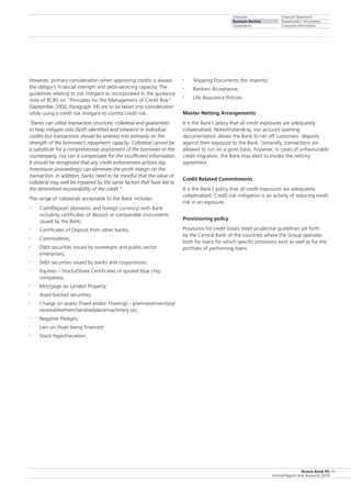 Overview
Business Review
Governance
Financial Statements
Shareholders’ Information
Corporate Information
Access Bank Plc
Annual Report and Accounts 2010
45
•	 Shipping Documents (for imports);
•	 Bankers Acceptance;
•	 Life Assurance Policies.
Master Netting Arrangements
It is the Bank’s policy that all credit exposures are adequately
collateralised. Notwithstanding, our account opening
documentation allows the Bank to net off customers’ deposits
against their exposure to the Bank. Generally, transactions are
allowed to run on a gross basis, however, in cases of unfavourable
credit migration, the Bank may elect to invoke the netting
agreement.
Credit Related Commitments
It is the Bank’s policy that all credit exposures are adequately
collateralised. Credit risk mitigation is an activity of reducing credit
risk in an exposure.
Provisioning policy
Provisions for credit losses meet prudential guidelines set forth
by the Central Bank of the countries where the Group operates
both for loans for which specific provisions exist as well as for the
portfolio of performing loans.
However, primary consideration when approving credits is always
the obligor’s financial strength and debt-servicing capacity. The
guidelines relating to risk mitigant as incorporated in the guidance
note of BCBS on “Principles for the Management of Credit Risk”
(September 2000, Paragraph 34) are to be taken into consideration
while using a credit risk mitigant to control credit risk.
“Banks can utilise transaction structure, collateral and guarantees
to help mitigate risks (both identified and inherent) in individual
credits but transactions should be entered into primarily on the
strength of the borrower’s repayment capacity. Collateral cannot be
a substitute for a comprehensive assessment of the borrower or the
counterparty, nor can it compensate for the insufficient information.
It should be recognised that any credit enforcement actions (eg
foreclosure proceedings) can eliminate the profit margin on the
transaction. In addition, banks need to be mindful that the value of
collateral may well be impaired by the same factors that have led to
the diminished recoverability of the credit.”
The range of collaterals acceptable to the Bank includes:
•	 Cash/Deposit (domestic and foreign currency) with Bank
including certificates of deposit or comparable instruments
issued by the Bank;
•	 Certificates of Deposit from other banks;
•	 Commodities;
•	 Debt securities issued by sovereigns and public-sector
enterprises;
•	 Debt securities issued by banks and corporations;
•	 Equities – Stocks/Share Certificates of quoted blue chip
companies;
•	 Mortgage on Landed Property;
•	 Asset-backed securities;
•	 Charge on assets (Fixed and/or Floating) – premises/inventory/
receivables/merchandise/plant/machinery etc;
•	 Negative Pledges;
•	 Lien on Asset being financed;
•	 Stock Hypothecation;
 