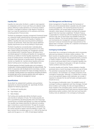 Overview
Business Review
Governance
Financial Statements
Shareholders’ Information
Corporate Information
Access Bank Plc
Annual Report and Accounts 2010
55
Liquidity Risk
Liquidity risk arises when the Bank is unable to meet expected
or unexpected current or future cash flows and collateral needs
without affecting its daily operations or its financial condition.
The Bank is managed to preserve a high degree of liquidity so
that it can meet the requirements of its customers at all times,
including periods of financial stress.
The Bank has developed a liquidity management framework based
on a statistical model underpinned by conservative assumptions
with regard to cash inflows and the liquidity of liabilities. In
addition, liquidity stress tests assuming extreme withdrawal
scenarios are performed. These stress tests specify additional
liquidity requirements to be met by holdings of liquid assets.
The Bank’s liquidity has consistently been materially above
the minimum liquidity ratio and the requirements of its stress
tests. Global funding and liquidity risk management activities
are centralised within Corporate Treasury. We believe that a
centralised approach to funding and liquidity risk management
enhances our ability to monitor liquidity requirements, maximises
access to funding sources, minimises borrowing costs and
facilitates timely responses to liquidity events. We analyse and
monitor our liquidity risk, maintain excess liquidity and access
diverse funding sources including our stable deposit base.
The Board approves the Bank’s liquidity policy and contingency
funding plan, including establishing liquidity risk tolerance levels. The
ALCO, in conjunction with the Board and its Committees, monitors
our liquidity position and reviews the impact of strategic decisions on
our liquidity. Liquidity positions are measured by calculating the Bank’s
net liquidity gap and by comparing selected ratios with targets as
specified in the liquidity risk management manual.
Quantifications
Access Bank has adopted both qualitative and quantitative
approaches to measuring liquidity risk. Specifically, the Bank
adopted the following approaches:
(a)	 Funding and Liquidity plan;
(b)	 Gap Analysis; and
(c)	 Ratio Analysis.
The Funding and Liquidity plan defines the Bank’s sources
and channels of utilisation of funds. The funding liquidity risk
limit is quantified by calculating liquidity ratios and measuring/
monitoring the cumulative gap between our assets and liabilities.
The Liquidity Gap Analysis quantifies the daily and cumulative
gap in a business as usual environment. The gap for any given
tenor bucket represents the borrowings from, or placements to,
the market required to replace maturing liabilities or assets. The
Bank monitors the cumulative gap as a + or –20% of the total risk
assets and the gap as a + or –20% of total deposit liabilities.
Limit Management and Monitoring
Active management of liquidity through the framework of
limits and control presented above is possible only with proper
monitoring capabilities. The monitoring process focuses on
funding portfolios, the forward balance sheet and general
indicators; where relevant information and data are compared
against limits that have been established. The Bank’s Treasury
is responsible for maintaining sufficient liquidity by maintaining
sufficient high ratio of liquid assets and available funding for
near-term liabilities. The secured liquidity measure is calculated
and monitored by risk management. Increased withdrawals of
short-term funds are monitored through measurements of the
deposit base in the Bank. Liquidity risk is reported to the Board of
Directors on a quarterly basis.
Contingency Funding Plan
Access Bank has a contingency funding plan which incorporates
early warning indicators to monitor market conditions. The
Bank monitors its liquidity position and funding strategies on an
ongoing basis, but recognises that unexpected events, economic
or market conditions, earnings problems or situations beyond
its control could cause either a short or long-term liquidity crisis.
It reviews its contingency funding plan in the light of evolving
market conditions and stress test results.
To monitor liquidity and funding, Treasury prepares a liquidity
worksheet twice a month that project sources and uses of funds.
The worksheet incorporates the impact of moderate risk and
crisis situations. The worksheet is an integral component of the
contingency funding plan. Although it is unlikely that a funding
crisis of any significant degree could materialise, we consider it
important to evaluate this risk and formulate contingency plans
should one occur.
The contingency funding plan covers: the available sources of
contingent funding to supplement cash flow shortages; the lead
times to obtain such funding; the roles and responsibilities of
those involved in the contingency plans; and the communication
and escalation requirements when early warning indicators signal
deteriorating market conditions. Both short term and long term
funding crises are addressed in the contingency funding plan.
 