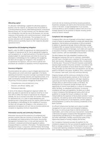 Overview
Business Review
Governance
Financial Statements
Shareholders’ Information
Corporate Information
Access Bank Plc
Annual Report and Accounts 2010
63
Allocating capital
An allocation methodology is applied for allocating capital to
business units (for instance, an allocation from Access Bank to
Commercial Banking Division, Retail Banking Division, Institutional
Banking Group, etc). For each business unit, the allocation takes
into consideration not only the size of the business unit, but also
measures of the business unit’s control environment, namely open
audit findings, RCAs, KIs and losses. This translates to a risk-
sensitive allocation with the opportunity afforded to business to
identify actions to positively impact on their respective allocated
operational risk EC.
Expected loss (EL) budgeting mitigation
Basel II, under the AMA for operational risk makes provision for
mitigation of operational risk RC due to appropriate budgeting
and managing for EL. A significant portion of the Bank’s business
already budgets for expected losses and while the Group has
developed a methodology for the modelling of EL budgeting,
the Bank will not apply risk mitigation in the calculation of
its operational risk exposure, until such time as policies and
procedures are compliant to regulatory minimum requirements.
Insurance mitigation
Insurance policies are used as a way to mitigate operational risks.
These policies are current and remain applicable in the Bank’s
operating environment. Insurance coverage is purchased at Group
or cluster level to discharge statutory and regulatory duties, or to
meet counterparty commitments and stakeholder expectations.
The primary insurance policies managed by the Bank are:
•	 Comprehensive crime and electronic crime;
•	 Directors’ and officers’ liability; and
•	 Professional indemnity.
In terms of the Advance Management Approach (AMA), the
Bank may adjust its operational risk exposure result by no more
than 20% to reflect the impact of operational risk mitigants.
Globally, the use of insurance and other risk transfer mechanisms
for operational risk is in a state of rapid development and
pioneering work is being done across the industry. While the Bank
has developed a methodology for the modelling of insurance,
the Bank will not apply risk mitigation in the calculation of its
operational risk exposure until such time as insurance policies are
compliant to regulatory minimum requirements.
Information security and continuity of business
Information security and the protection of confidential and
sensitive customer data are a priority of Access Bank. The Bank
has developed and implemented an Information Security Risk
Management framework that is in line with best practice. The
framework is reviewed and enhanced regularly to address
emerging threats to customers’ information. The Operational Risk
Management Group in conjunction with Information Technology
continues to coordinate global preparedness and mitigate business
continuity risks by reviewing and testing recovery procedures.
Awareness campaigns are used to drive the business continuity
culture in the bank. A major development in our business
continuity efforts in 2010 included an alliance with one of our
strategic partners for the provision of disaster recovery centers
across our branch network.
Compliance risk management
Compliance Risk is the risk of damage to Access Bank’s integrity as
a result of failure (or perceived failure) to comply with relevant laws,
regulations, internal policies and procedures or ethical standards.
In addition to reputational damage, failure to effectively manage
Compliance Risk can expose financial institutions to fines, civil and
criminal penalties, payment of damages, court orders and suspension
or revocation of licenses. A failure (or perceived failure) can adversely
impact customers, staff and shareholders of Access Bank.
The Bank believes that fully embedded Compliance Risk
Management preserves the trust its customers, shareholders
and staff have in the Bank and is important for the way Access
Bank does business. Managing Compliance Risk is fundamental
to driving value. The pursuit of long term business sustainability
requires proper conduct of business activities in accordance with
the high ethical standards of Access Bank’s Business Principles.
These principles not only reflect laws and regulations, but are also
based on the Bank’s core values: excellence, ethics, and passion
for customers, team work, trust and continuous learning.
Ongoing changes and the continuous introduction of new
legislation have placed greater emphasis on the formal and
structured monitoring of compliance with legal, regulatory,
supervisory and internal requirements. Although legislative
changes place an administrative burden on the Bank, the
development of a framework provide the Bank with an
opportunity to commit more openly to a culture of compliance
within the Bank, its subsidiaries and divisions. In ensuring
compliance with laws and regulations, the Bank put in place
a robust Compliance Risk Management policy which set out
guidelines to manage the Group’s compliance risk made
indispensable by the expansion of Access Bank activities in various
jurisdictions, the evolving nature of the Global financial services
industry, the introduction of new legislation, and the update of
existing legislation; as well as the increasing complexities of the
Bank’s activities.
An efficient infrastructure has been put in place to enable
management to track current and emerging Compliance
Risk issues, to communicate these to internal and external
stakeholders, and to drive continuous improvement. Access Bank
understands that good Compliance Risk Management involves
understanding and delivering on the expectations of customers
and other stakeholders, thereby improving the quality of key
relationships based on honesty, integrity and fairness.
Our Compliance framework provides the platform for the
compliance programmes that are consistently applied across the
Bank to manage compliance risk. The framework has put in place
a Group-wide reporting compliance framework, encompassing
both mandatory (regulatory) and non-mandatory (self regulatory)
 
