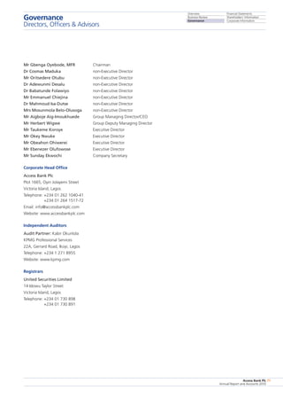 Overview
Business Review
Governance
Financial Statements
Shareholders’ Information
Corporate Information
Access Bank Plc
Annual Report and Accounts 2010
71
Mr Gbenga Oyebode, MFR	 Chairman
Dr Cosmas Maduka	 non-Executive Director
Mr Oritsedere Otubu	 non-Executive Director
Dr Adewunmi Desalu 	 non-Executive Director
Dr Babatunde Folawiyo	 non-Executive Director
Mr Emmanuel Chiejina	 non-Executive Director
Dr Mahmoud Isa-Dutse	 non-Executive Director
Mrs Mosunmola Belo-Olusoga	 non-Executive Director
Mr Aigboje Aig-Imoukhuede	 Group Managing Director/CEO
Mr Herbert Wigwe	 Group Deputy Managing Director
Mr Taukeme Koroye 	 Executive Director
Mr Okey Nwuke	 Executive Director
Mr Obeahon Ohiwerei	 Executive Director
Mr Ebenezer Olufowose	 Executive Director
Mr Sunday Ekwochi	 Company Secretary
Corporate Head Office
Access Bank Plc
Plot 1665, Oyin Jolayemi Street
Victoria Island, Lagos
Telephone: +234 01 262 1040-41
+234 01 264 1517-72
Email: info@accessbankplc.com
Website: www.accessbankplc.com
Independent Auditors
Audit Partner: Kabir Okunlola
KPMG Professional Services
22A, Gerrard Road, Ikoyi, Lagos
Telephone: +234 1 271 8955
Website: www.kpmg.com
Registrars
United Securities Limited
14 Idowu Taylor Street
Victoria Island, Lagos
Telephone: +234 01 730 898
+234 01 730 891
Governance
Directors, Officers  Advisors
 